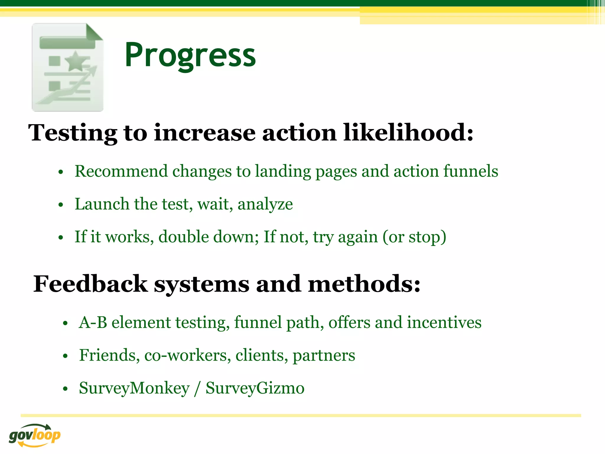 Progress

Testing to increase action likelihood:
  •  Recommend changes to landing pages and action funnels
  •  Launch the test, wait, analyze
  •  If it works, double down; If not, try again (or stop)

Feedback systems and methods:
  •  A-B element testing, funnel path, offers and incentives
  •  Friends, co-workers, clients, partners
  •  SurveyMonkey / SurveyGizmo
 