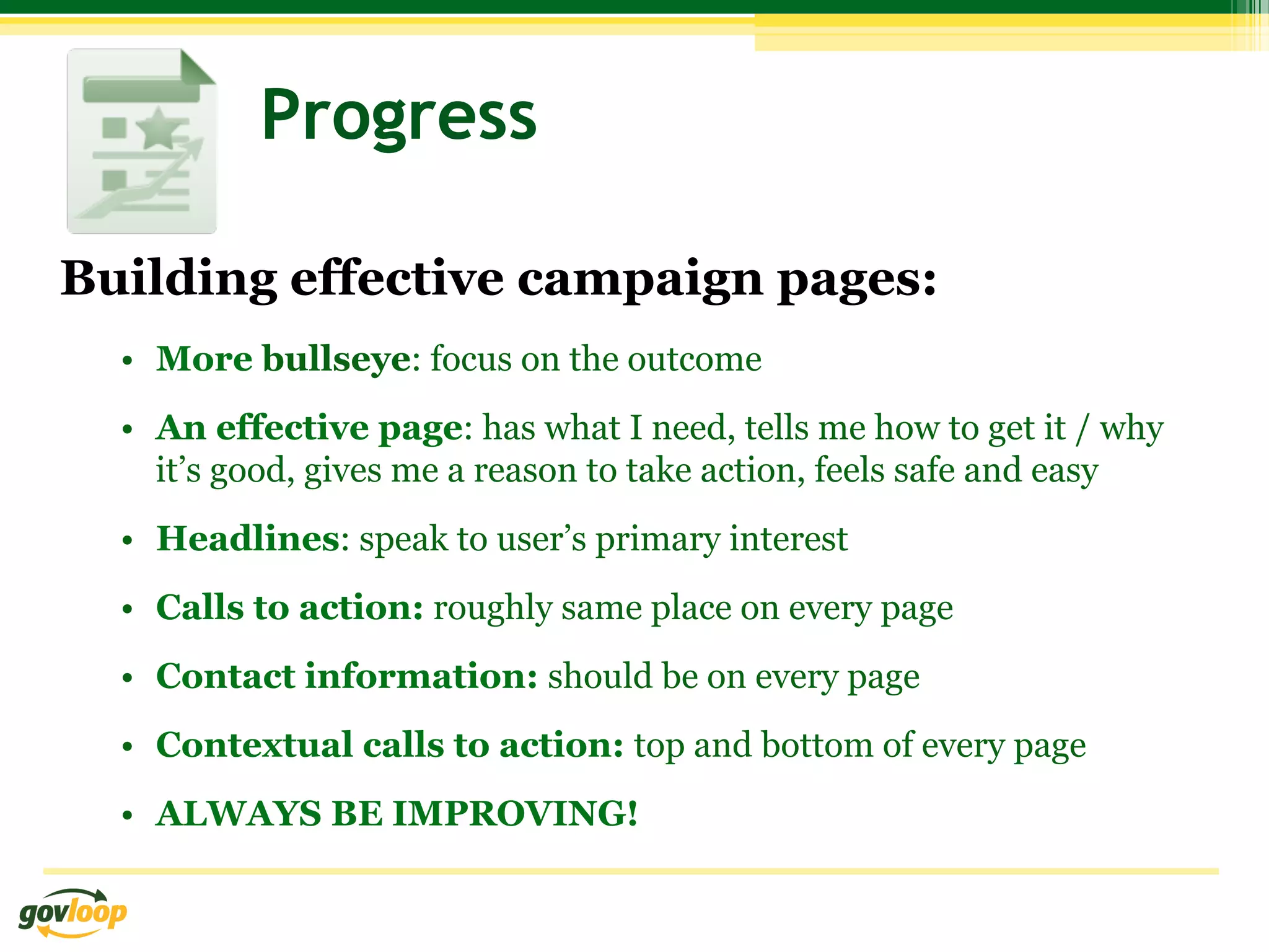 Progress

Building effective campaign pages:
  •  More bullseye: focus on the outcome
  •  An effective page: has what I need, tells me how to get it / why
     it’s good, gives me a reason to take action, feels safe and easy
  •  Headlines: speak to user’s primary interest
  •  Calls to action: roughly same place on every page
  •  Contact information: should be on every page
  •  Contextual calls to action: top and bottom of every page
  •  ALWAYS BE IMPROVING!
 