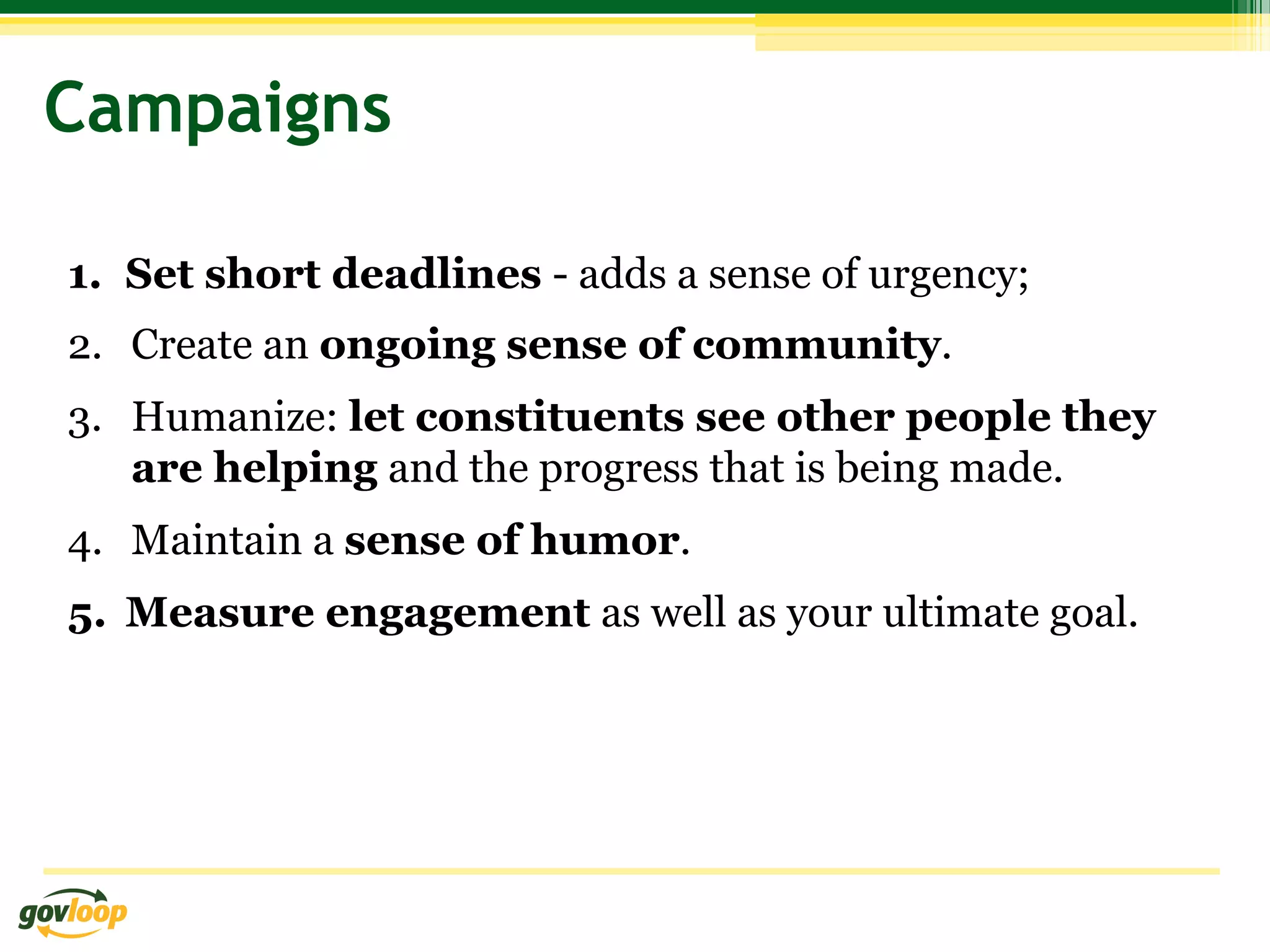 Campaigns

1.  Set short deadlines - adds a sense of urgency;
2.  Create an ongoing sense of community.
3.  Humanize: let constituents see other people they
    are helping and the progress that is being made.
4.  Maintain a sense of humor.
5.  Measure engagement as well as your ultimate goal.
 
