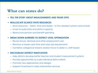 Education Resource Strategies 10
 TELL THE STORY ABOUT MISALIGNMENTS AND TRADE OFFS
 REALLOCATE SCARCE STATE RESOURCES
– Drive resources - talent, time and dollars - to the neediest systems and schools
– Invest to build state and district capacity
– Restructure pension and benefit spending
 BREAK DOWN BARRIERS TO DISTRICT LEVEL OPTIMIZATION
– Revise tenure, dismissal and other employment rules
– Remove or loosen seat time and class size requirements
– Combine categorical streams and/or move to dollar vs. staff based
 ENCOURAGE DISTRICT INNOVATION
– Help districts develop better teacher and student measurement systems
– Provide opportunities to scale individual district efforts
– Promote new approaches and designs
– Support investment in early intervention services
What can states do?
 