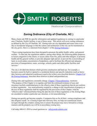 Zoning Ordinance (City of Charlotte, NC )  <br />Many clients ask PZR for specific information and updated regulations to zoning in a particular area. Charlotte, North Carolina, is one of those areas.  This article will cover zoning ordinances as defined by the City of Charlotte, NC. Zoning rules are city dependent and some cities even like to incorporate language so that the culture and architecture of the city can be maintained as the city grows. Here is a statement from chapter 1 of the Zoning Ordinance :<br />“These zoning regulations have been designed to promote the public health, safety, and general welfare.  To that end, the regulations address, among other things, the following public purposes:  to lessen congestion in the streets, to secure safety from fire, panic and other dangers, to promote health and the general welfare, to provide adequate light and air, to prevent the overcrowding of land, to avoid undue concentration of population, and to facilitate the efficient and adequate <br />provision of transportation, water, sewerage, schools, parks and other public facilities and services.”   <br />The city is divided into districts which governs construction and land use. For example, a business cannot be built or opened in a residential district and specific industries (such as heavy duty factories and industrial warehouses) need to be in their own classified districts. Chapter 9 of the Zoning Ordinance  describes these districts in detail and permitted use.<br />Zoning rules and regulations constantly change. Chapter 7 Nonconformities  mentions: <br />“The purpose of this Chapter is to regulate and limit the continued existence of uses and structures lawfully established prior to the effective date of these regulations that do not conform to these regulations.   Any nonconformity created by a change in the classification of property or the text of these regulations shall be regulated by the provisions of this Chapter, with the quot;
effective datequot;
 referenced below being the date the text of these regulations or the Zoning Maps are amended to render a particular use, structure, or lot nonconforming.”<br />Zoning can quickly get become complex. Companies hire us for all their  zoning compliance and due diligence needs. As a Zoning Expert and Advisory firm, we help our commercial clients navigate through the complex zoning laws to ensure the project may move forward in a timely manners and the property use will be in accordance zoning laws.<br /> <br />Call today 800-411-2010 or email questions to:  info@smith-roberts.com.<br />