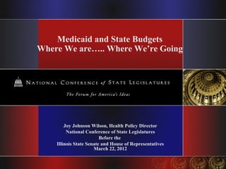Medicaid and State Budgets
Where We are….. Where We’re Going




        Joy Johnson Wilson, Health Policy Director
         National Conference of State Legislatures
                         Before the
    Illinois State Senate and House of Representatives
                      March 22, 2012
 