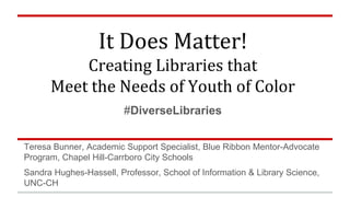 It Does Matter! 
Creating Libraries that 
Meet the Needs of Youth of Color 
#DiverseLibraries 
Teresa Bunner, Academic Support Specialist, Blue Ribbon Mentor-Advocate 
Program, Chapel Hill-Carrboro City Schools 
Sandra Hughes-Hassell, Professor, School of Information & Library Science, 
UNC-CH 
 
