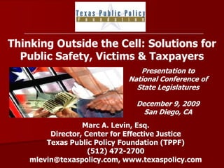 Thinking Outside the Cell: Solutions for Public Safety, Victims & Taxpayers Presentation to National Conference of  State Legislatures  December 9, 2009 San Diego, CA Marc A. Levin, Esq.Director, Center for Effective Justice Texas Public Policy Foundation (TPPF) (512) 472-2700 mlevin@texaspolicy.com, www.texaspolicy.com 