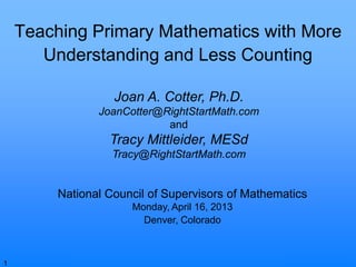 © Joan A. Cotter, Ph.D., 2013
Teaching Primary Mathematics with More
Understanding and Less Counting
National Council of Supervisors of Mathematics
Monday, April 16, 2013
Denver, Colorado
Joan A. Cotter, Ph.D.
JoanCotter@RightStartMath.com
and
Tracy Mittleider, MESd
Tracy@RightStartMath.com
1
 