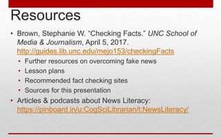 Resources
• Brown, Stephanie W. “Checking Facts.” UNC School of
Media & Journalism, April 5, 2017.
http://guides.lib.unc.edu/mejo153/checkingFacts
• Further resources on overcoming fake news
• Lesson plans
• Recommended fact checking sites
• Sources for this presentation
• Articles & podcasts about News Literacy:
https://pinboard.in/u:CogSciLibrarian/t:NewsLiteracy/
 