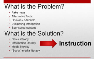 What is the Problem?
• Fake news
• Alternative facts
• Opinion / editorials
• Evaluating information
• Sponsored content
• News literacy
• Information literacy
• Media literacy
• (Social) media literacy
What is the Solution?
Instruction
 
