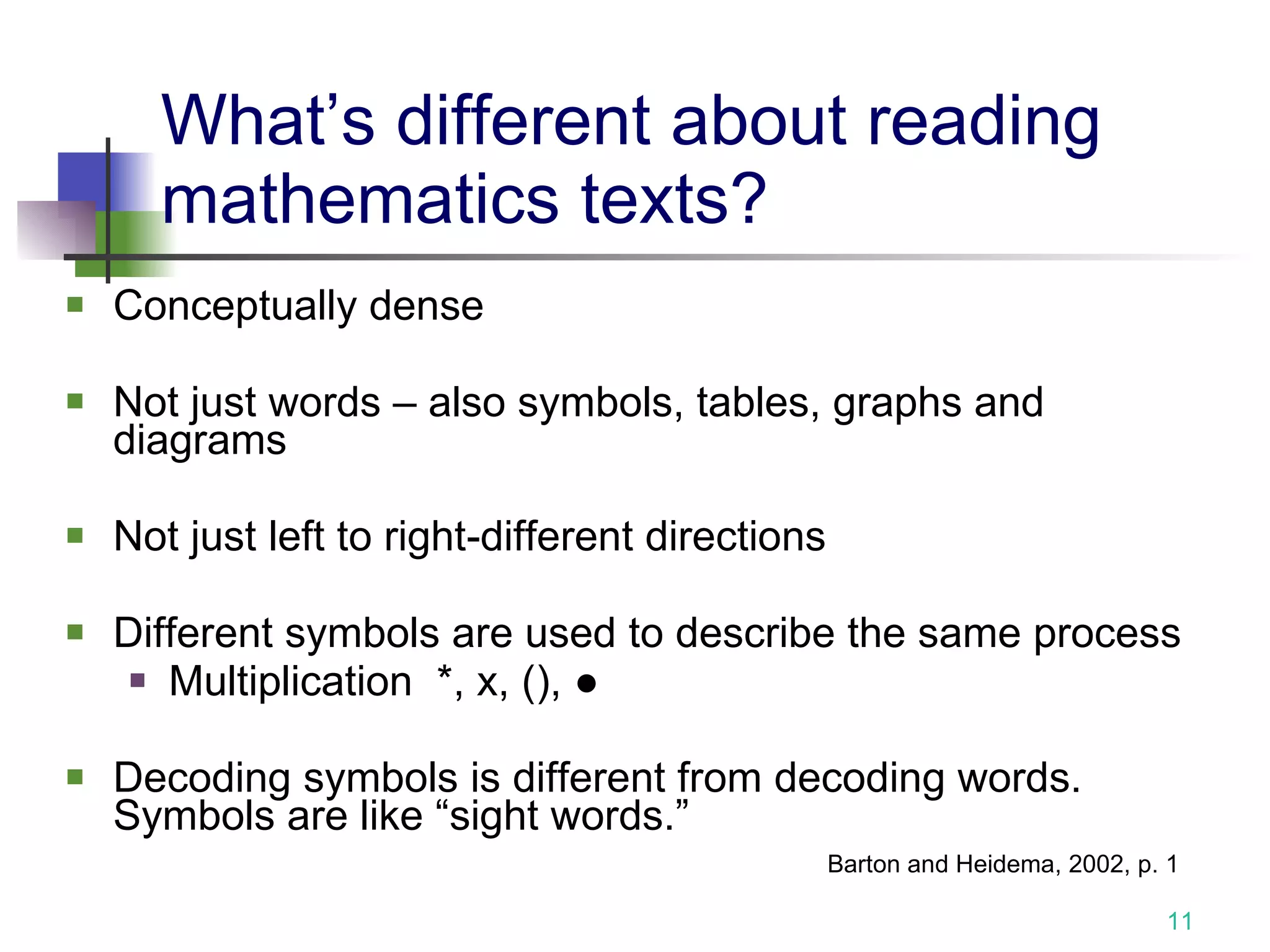 What’s different about reading mathematics texts? Conceptually dense Not just words – also symbols, tables, graphs and diagrams Not just left to right-different directions  Different symbols are used to describe the same process Multiplication  *, x, (),  ● Decoding symbols is different from decoding words.  Symbols are like “sight words.” Barton and Heidema, 2002, p. 1 