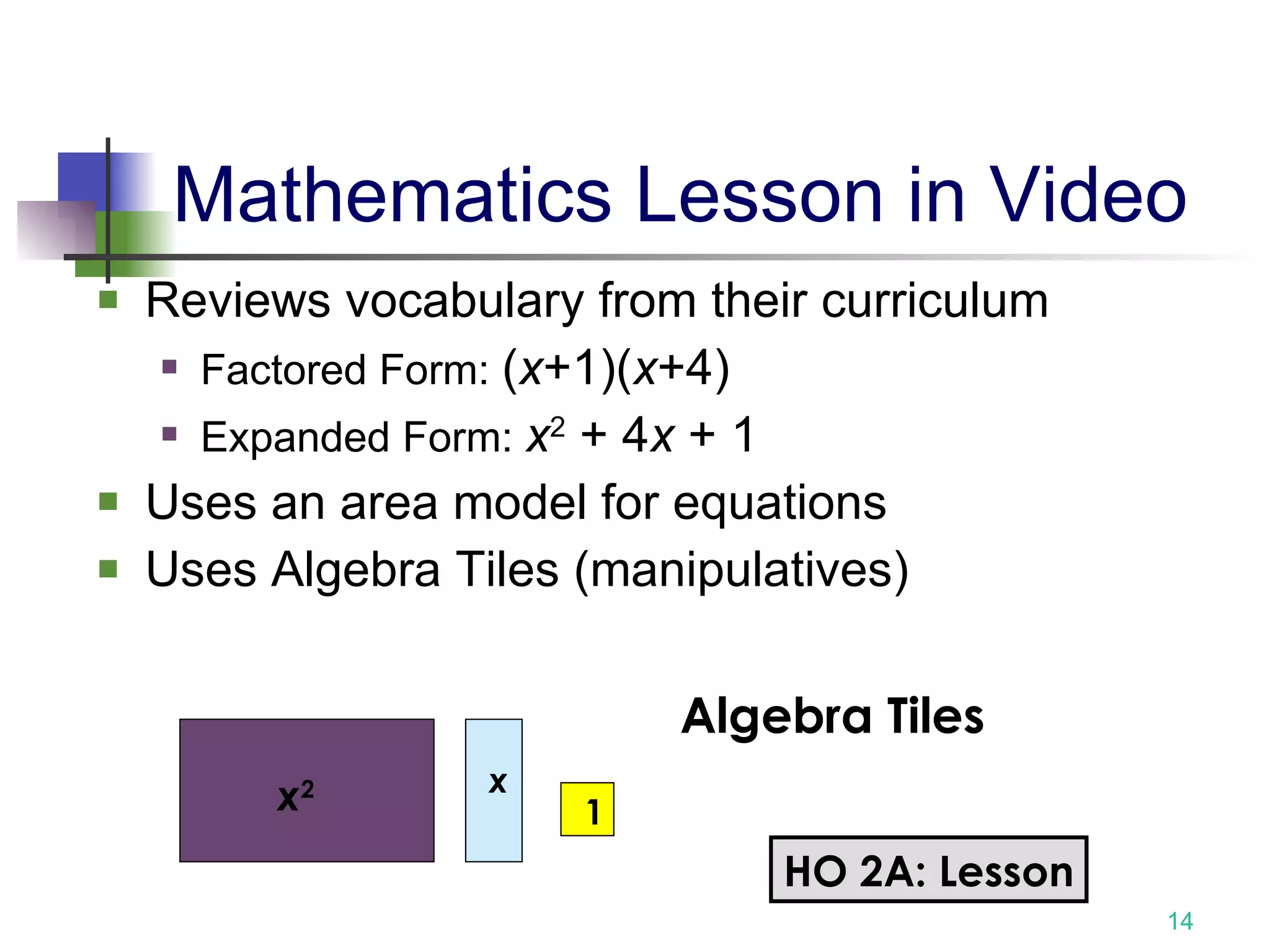 Mathematics Lesson in Video Reviews vocabulary from their curriculum Factored Form:  ( x +1)( x +4) Expanded Form:  x 2  + 4 x  + 1  Uses an area model for equations  Uses Algebra Tiles (manipulatives)  x 2 x Algebra Tiles 1 HO 2A: Lesson 