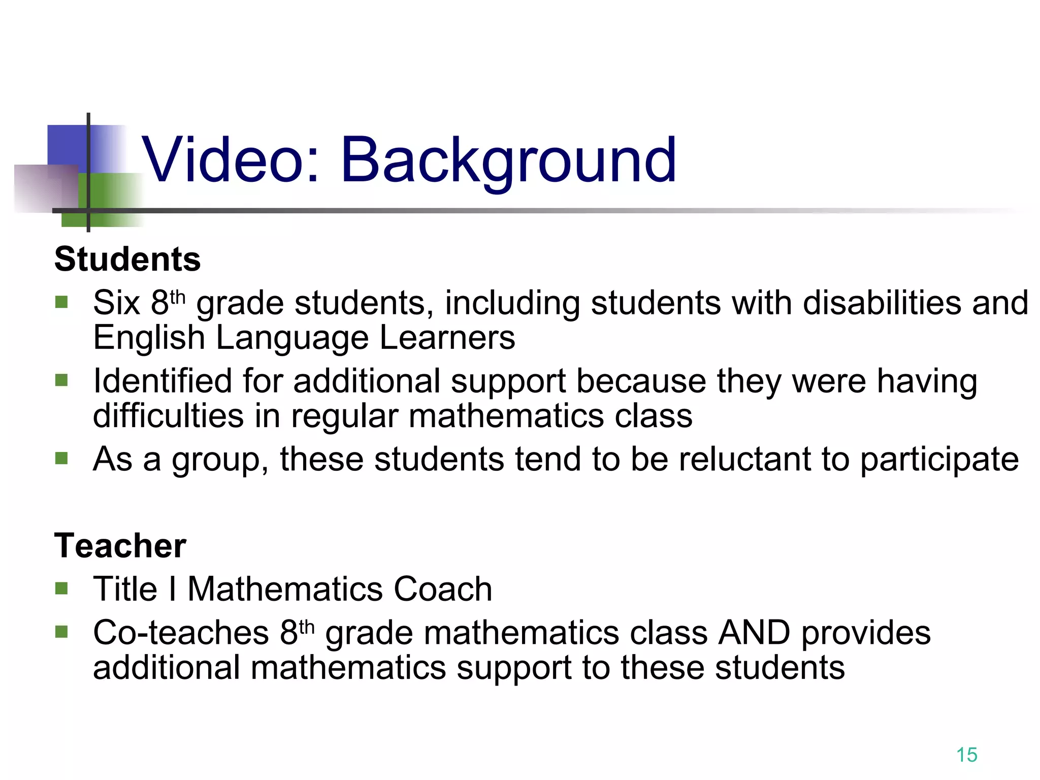 Video: Background Students Six 8 th  grade students, including students with disabilities and English Language Learners Identified for additional support because they were having difficulties in regular mathematics class As a group, these students tend to be reluctant to participate Teacher   Title I Mathematics Coach Co-teaches 8 th  grade mathematics class AND provides additional mathematics support to these students 