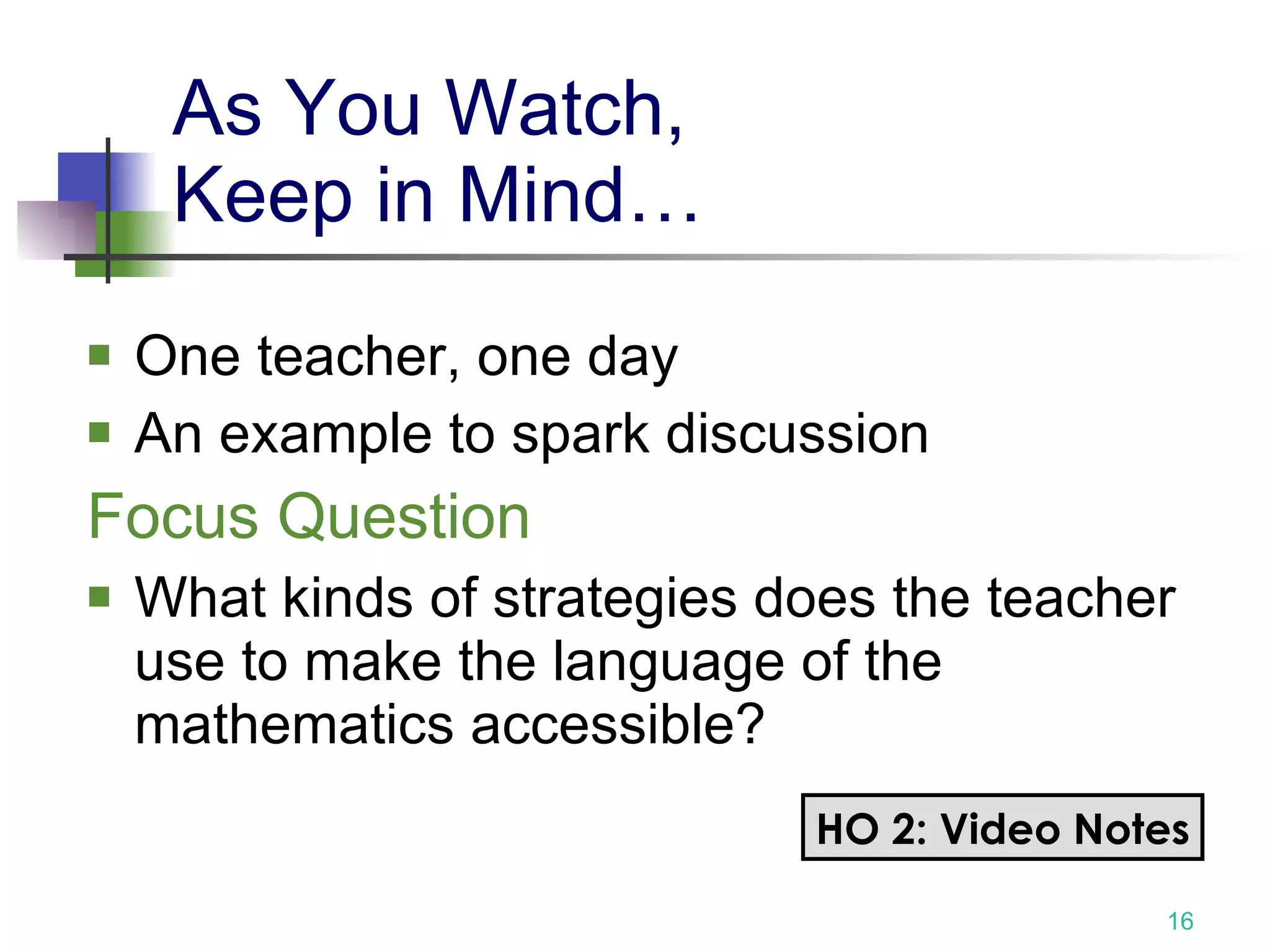 As You Watch,  Keep in Mind… One teacher, one day An example to spark discussion Focus Question What kinds of strategies does the teacher use to make the language of the mathematics accessible? HO 2: Video Notes 