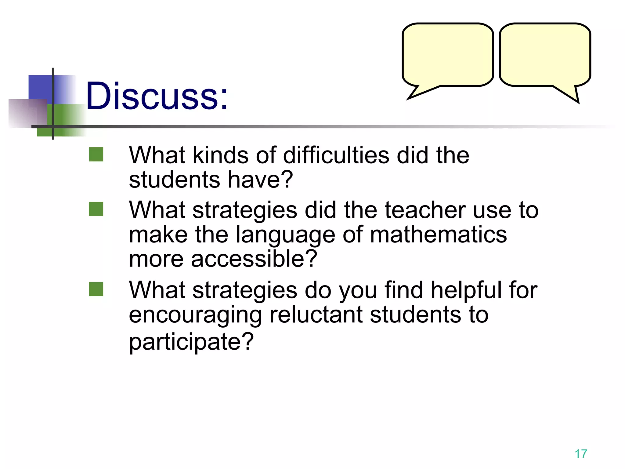 Discuss: What kinds of difficulties did the students have? What strategies did the teacher use to make the language of mathematics more accessible? What strategies do you find helpful for encouraging reluctant students to participate?   