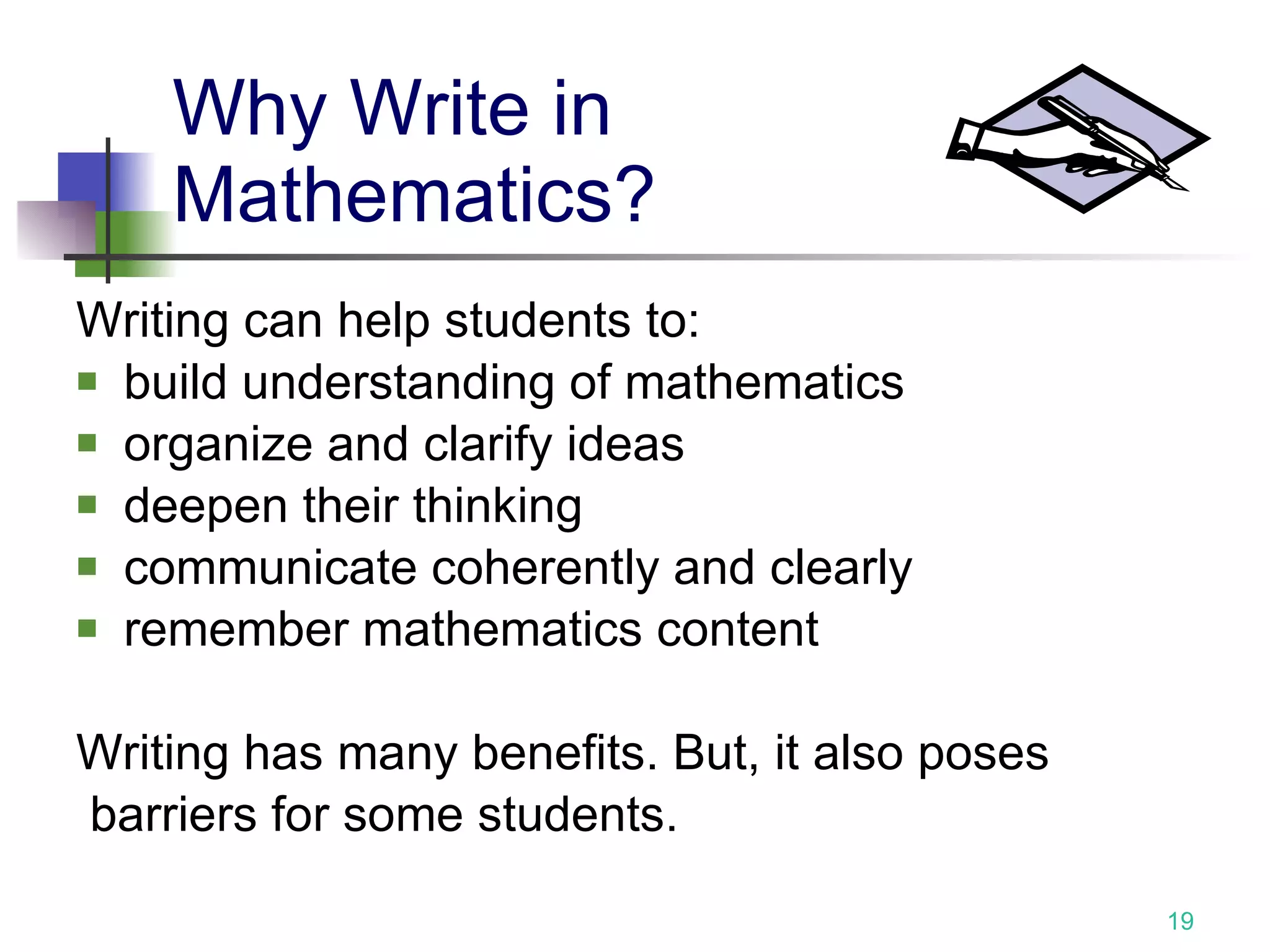Why Write in  Mathematics? Writing can help students to: build understanding of mathematics  organize and clarify ideas deepen their thinking communicate coherently and clearly remember mathematics content Writing has many benefits. But, it also poses barriers for some students. 