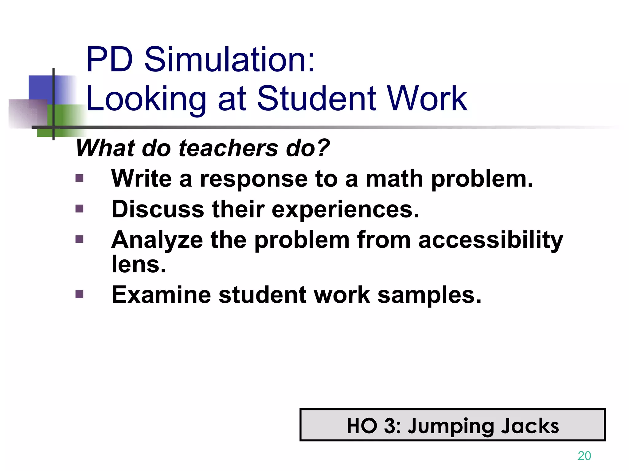 PD Simulation: Looking at Student Work What do teachers do? Write a response to a math problem. Discuss their experiences. Analyze the problem from accessibility lens. Examine student work samples. HO 3: Jumping Jacks 