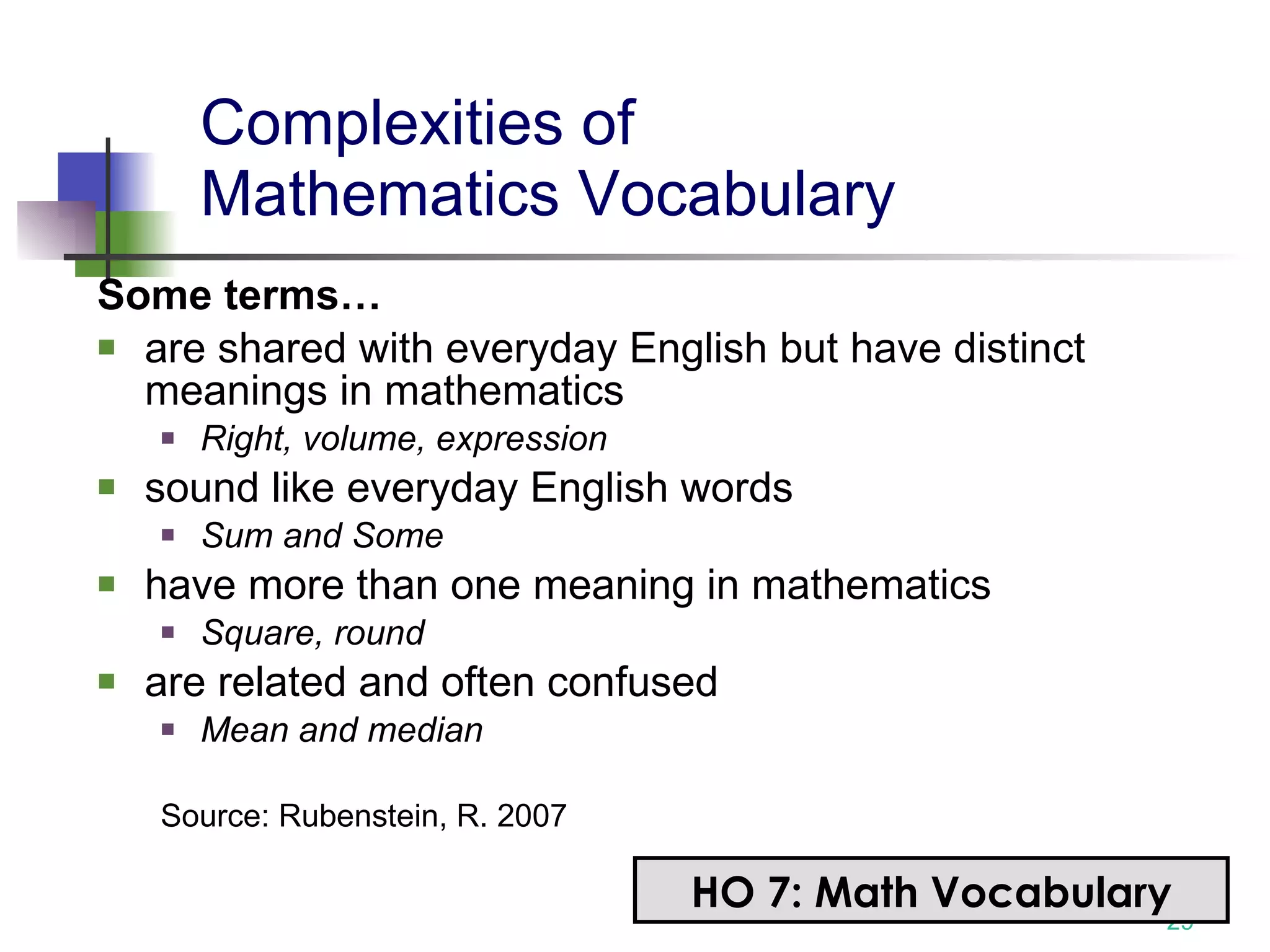 Complexities of  Mathematics Vocabulary   Some terms… are shared with everyday English but have distinct meanings in mathematics Right, volume, expression sound like everyday English words Sum and Some have more than one meaning in mathematics Square, round are related and often confused Mean and median Source: Rubenstein, R. 2007 HO 7: Math Vocabulary 