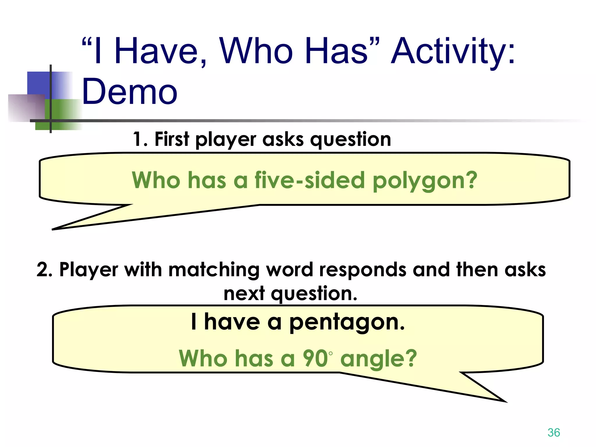 “I Have, Who Has” Activity: Demo Who has a five-sided polygon? 1. First player asks question I have a pentagon. Who has a 90 ◦  angle? 2. Player with matching word responds and then asks next question.  