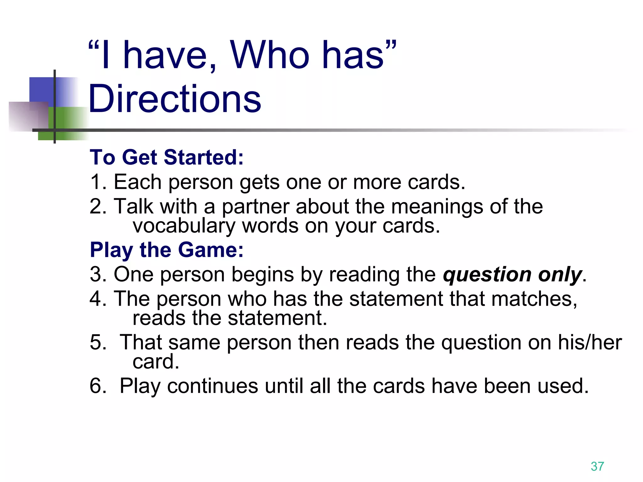 “I have, Who has” Directions To Get Started: 1. Each person gets one or more cards. 2. Talk with a partner about the meanings of the vocabulary words on your cards. Play the Game: 3. One person begins by reading the  question only . 4. The person who has the statement that matches, reads the statement. 5.  That same person then reads the question on his/her card. 6.  Play continues until all the cards have been used.  