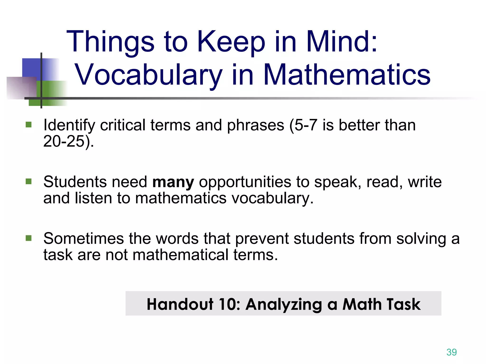Things to Keep in Mind:  Vocabulary in Mathematics Identify critical terms and phrases (5-7 is better than 20-25). Students need  many  opportunities to speak, read, write and listen to mathematics vocabulary. Sometimes the words that prevent students from solving a task are not mathematical terms. Handout 10: Analyzing a Math Task 
