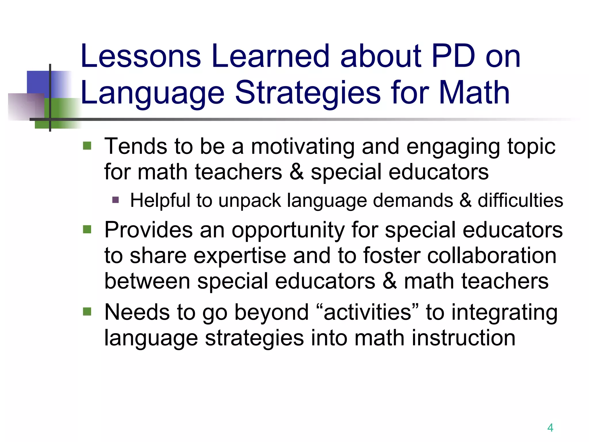 Lessons Learned about PD on Language Strategies for Math Tends to be a motivating and engaging topic for math teachers & special educators Helpful to unpack language demands & difficulties Provides an opportunity for special educators to share expertise and to foster collaboration between special educators & math teachers Needs to go beyond “activities” to integrating language strategies into math instruction 