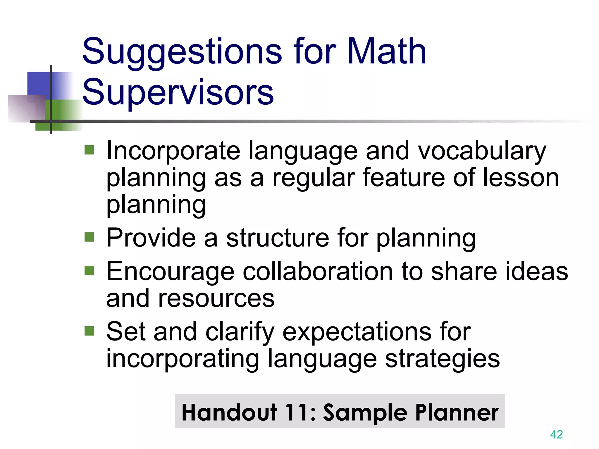 Suggestions for Math Supervisors Incorporate language and vocabulary planning as a regular feature of lesson planning Provide a structure for planning Encourage collaboration to share ideas and resources Set and clarify expectations for incorporating language strategies Handout 11: Sample Planner 