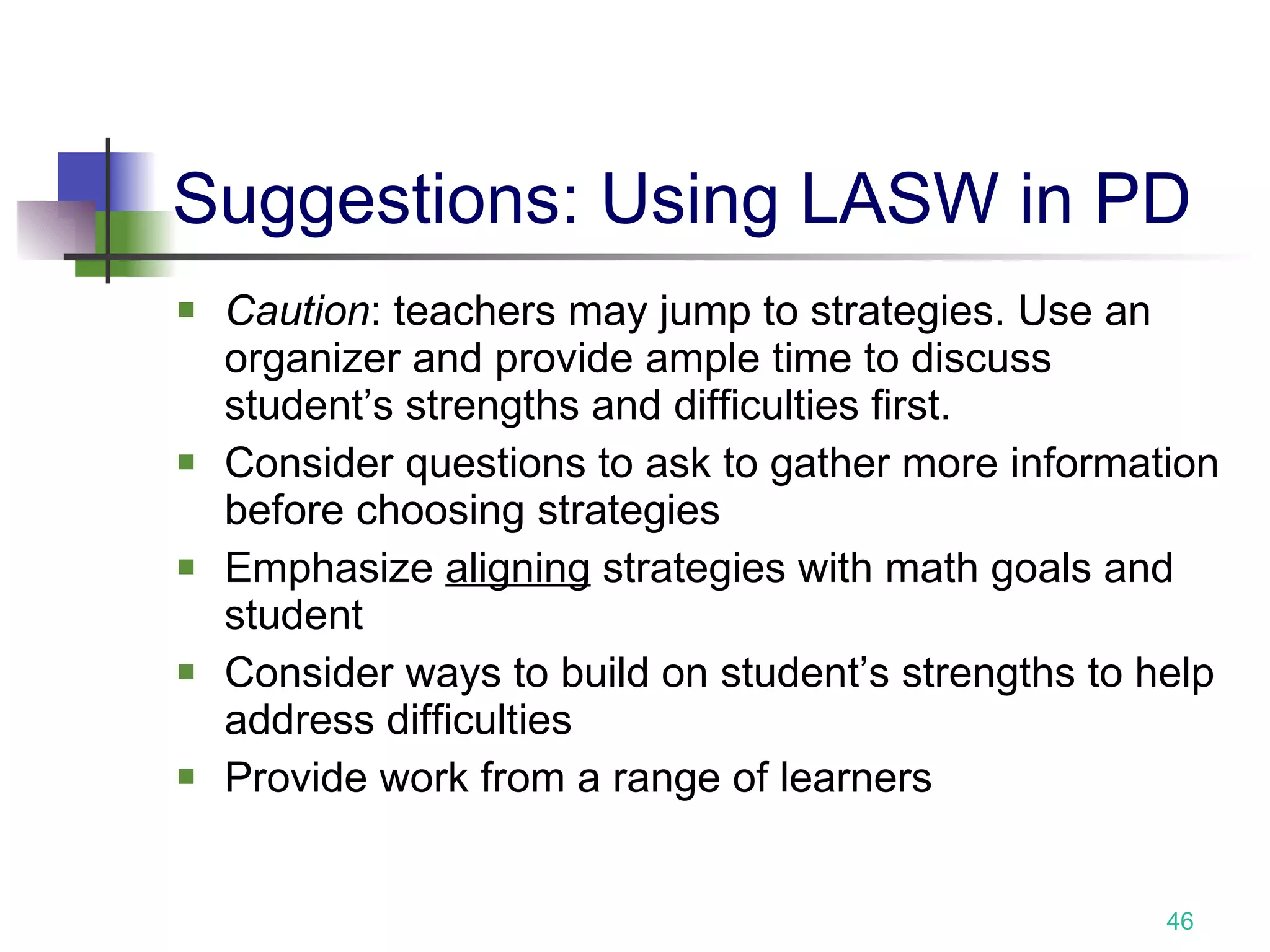 Suggestions: Using LASW in PD Caution : teachers may jump to strategies. Use an organizer and provide ample time to discuss student’s strengths and difficulties first.  Consider questions to ask to gather more information before choosing strategies Emphasize  aligning  strategies with math goals and student Consider ways to build on student’s strengths to help address difficulties Provide work from a range of learners 