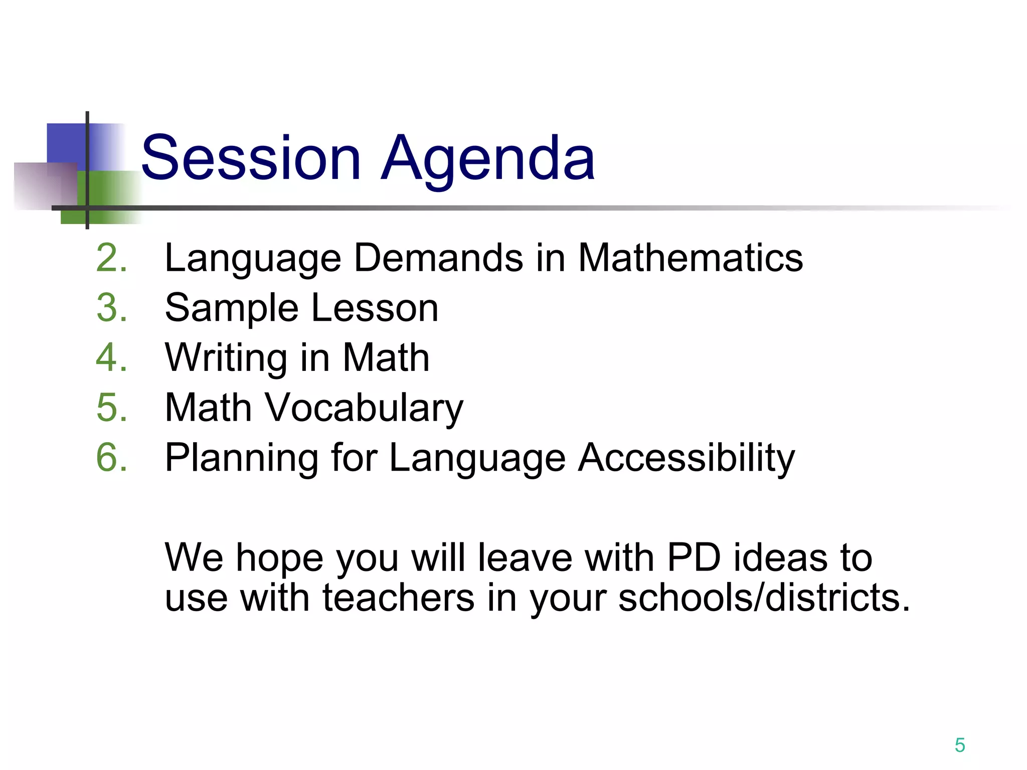 Session Agenda Language Demands in Mathematics Sample Lesson Writing in Math Math Vocabulary Planning for Language Accessibility We hope you will leave with PD ideas to use with teachers in your schools/districts. 