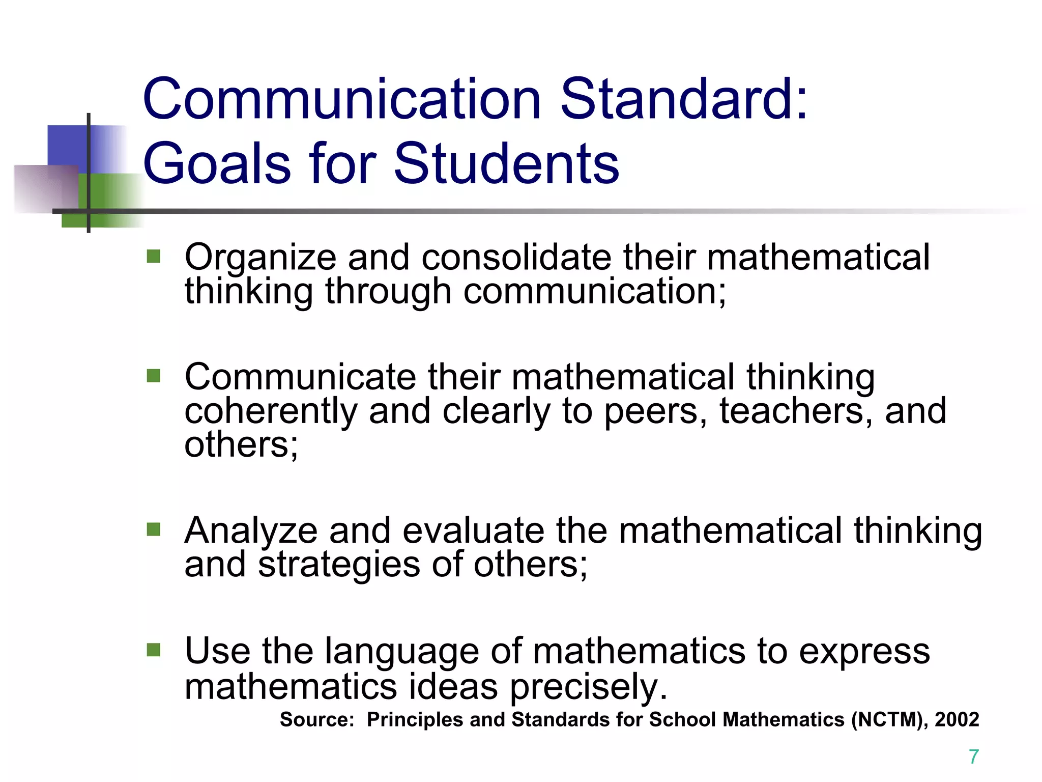 Communication Standard: Goals for Students Organize and consolidate their mathematical thinking through communication; Communicate their mathematical thinking coherently and clearly to peers, teachers, and others; Analyze and evaluate the mathematical thinking and strategies of others; Use the language of mathematics to express mathematics ideas precisely.   Source:  Principles and Standards for School Mathematics (NCTM), 2002 