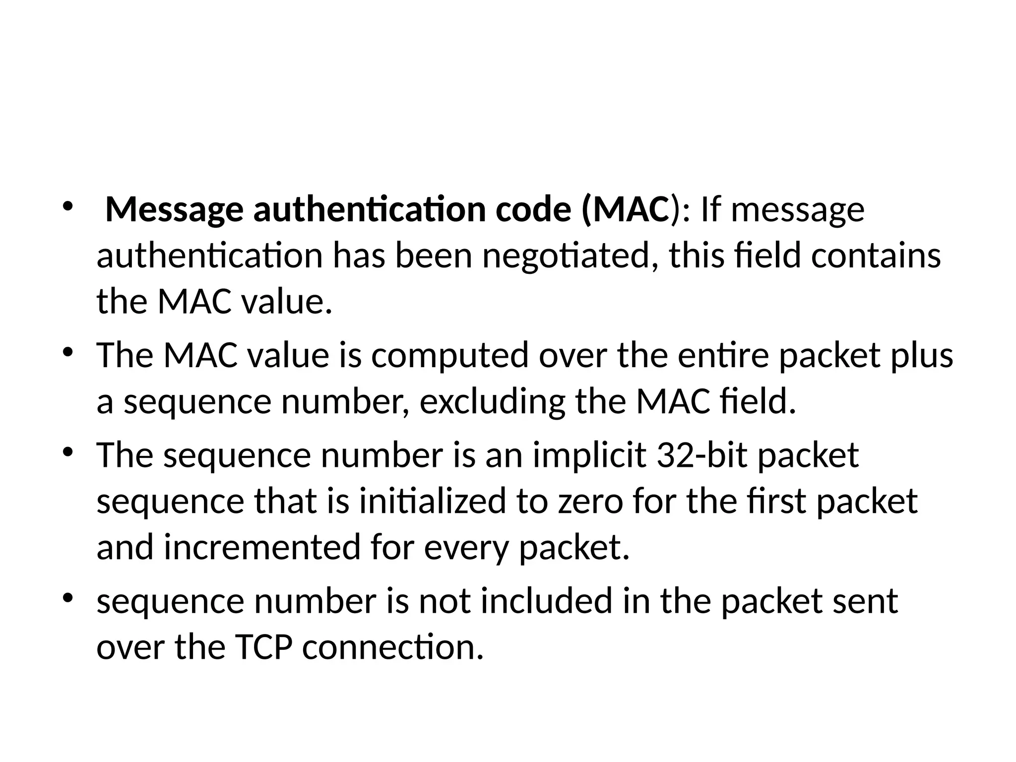 • Message authentication code (MAC): If message
authentication has been negotiated, this field contains
the MAC value.
• The MAC value is computed over the entire packet plus
a sequence number, excluding the MAC field.
• The sequence number is an implicit 32-bit packet
sequence that is initialized to zero for the first packet
and incremented for every packet.
• sequence number is not included in the packet sent
over the TCP connection.
 
