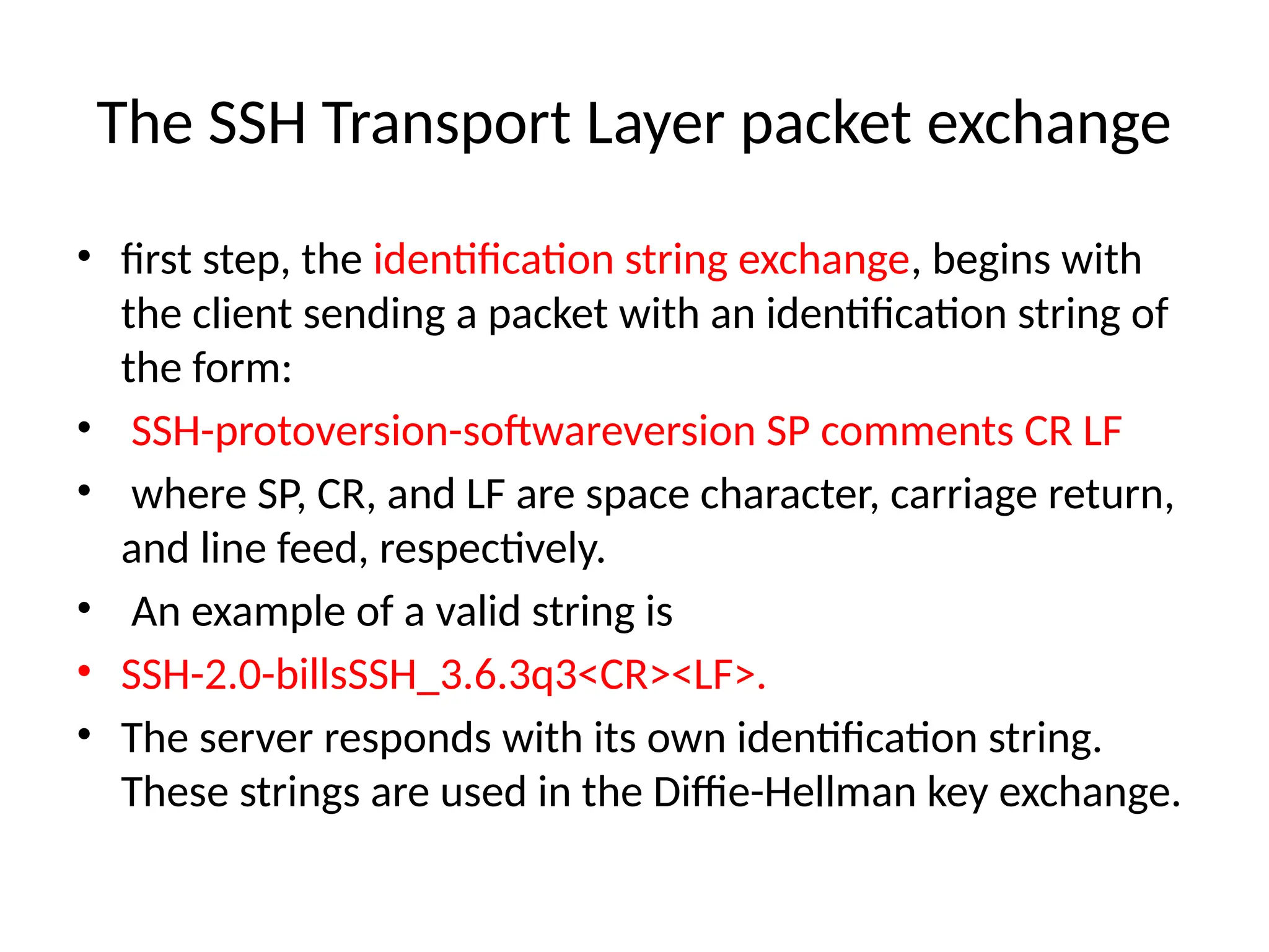 The SSH Transport Layer packet exchange
• first step, the identification string exchange, begins with
the client sending a packet with an identification string of
the form:
• SSH-protoversion-softwareversion SP comments CR LF
• where SP, CR, and LF are space character, carriage return,
and line feed, respectively.
• An example of a valid string is
• SSH-2.0-billsSSH_3.6.3q3<CR><LF>.
• The server responds with its own identification string.
These strings are used in the Diffie-Hellman key exchange.
 