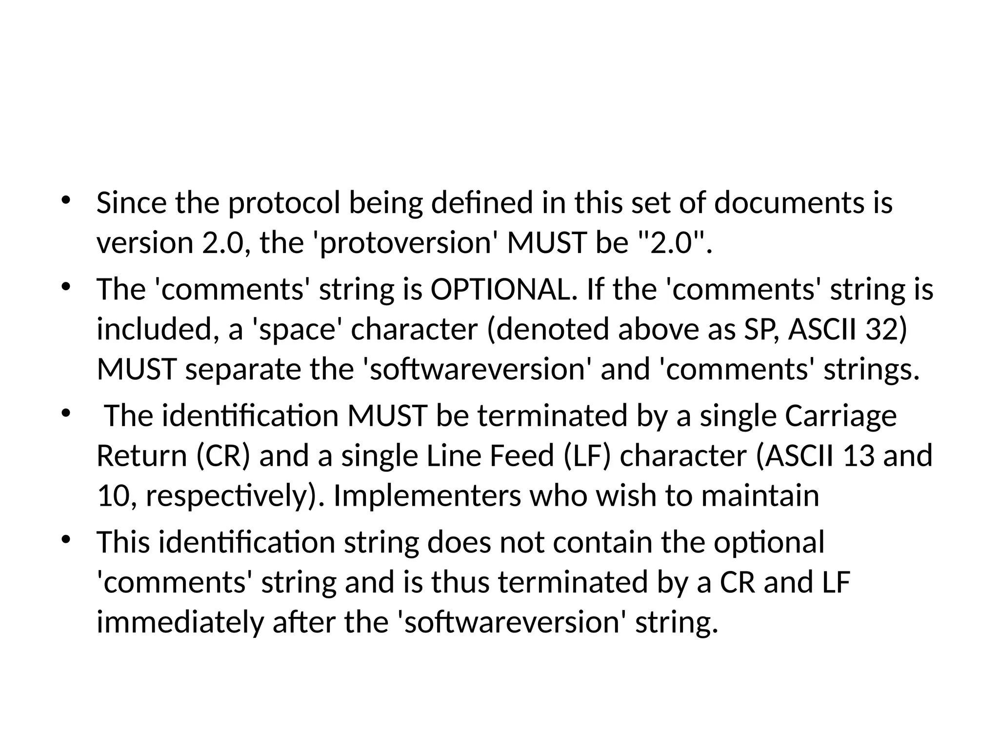 • Since the protocol being defined in this set of documents is
version 2.0, the 'protoversion' MUST be "2.0".
• The 'comments' string is OPTIONAL. If the 'comments' string is
included, a 'space' character (denoted above as SP, ASCII 32)
MUST separate the 'softwareversion' and 'comments' strings.
• The identification MUST be terminated by a single Carriage
Return (CR) and a single Line Feed (LF) character (ASCII 13 and
10, respectively). Implementers who wish to maintain
• This identification string does not contain the optional
'comments' string and is thus terminated by a CR and LF
immediately after the 'softwareversion' string.
 