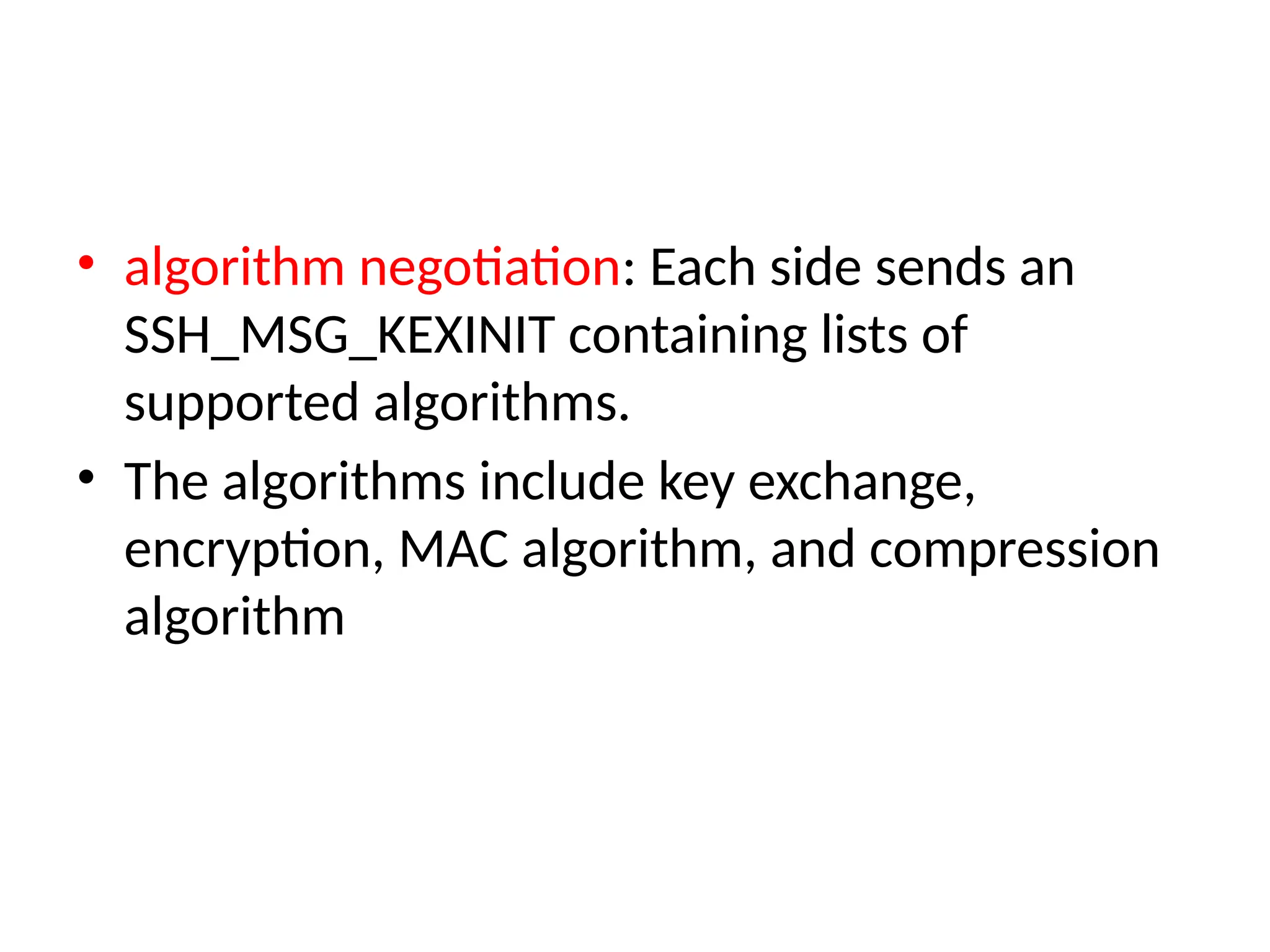 • algorithm negotiation: Each side sends an
SSH_MSG_KEXINIT containing lists of
supported algorithms.
• The algorithms include key exchange,
encryption, MAC algorithm, and compression
algorithm
 