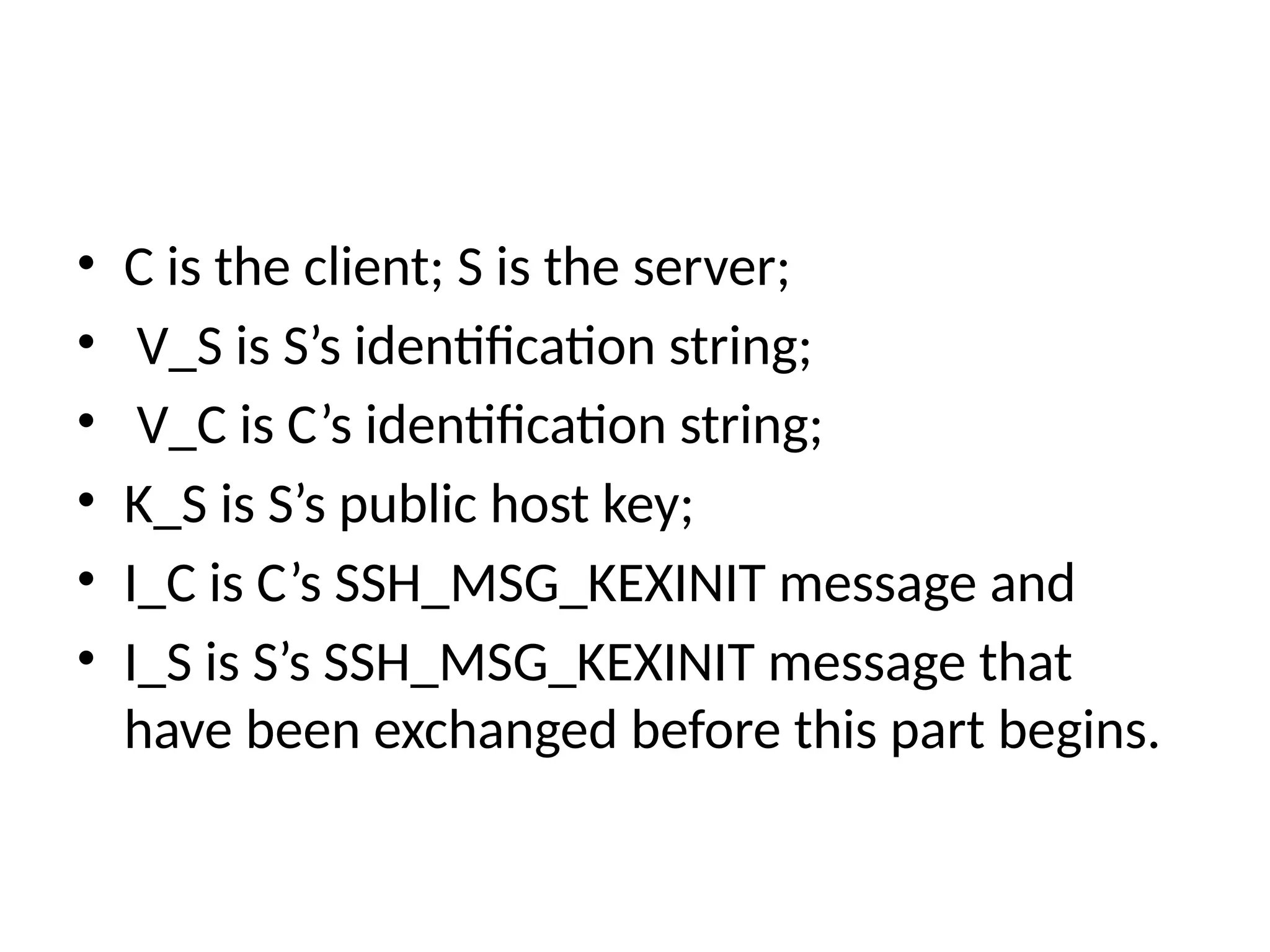 • C is the client; S is the server;
• V_S is S’s identification string;
• V_C is C’s identification string;
• K_S is S’s public host key;
• I_C is C’s SSH_MSG_KEXINIT message and
• I_S is S’s SSH_MSG_KEXINIT message that
have been exchanged before this part begins.
 