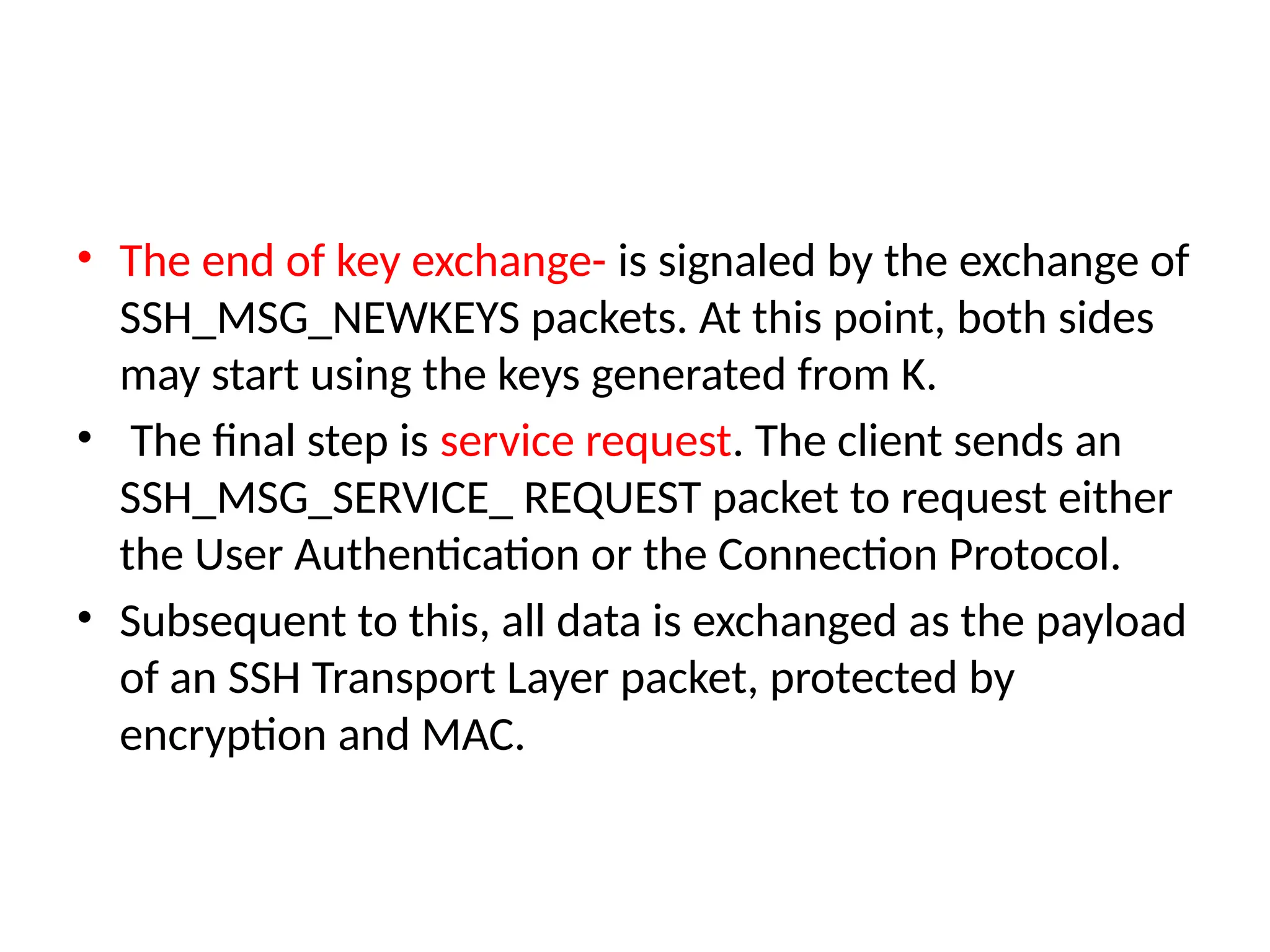• The end of key exchange- is signaled by the exchange of
SSH_MSG_NEWKEYS packets. At this point, both sides
may start using the keys generated from K.
• The final step is service request. The client sends an
SSH_MSG_SERVICE_ REQUEST packet to request either
the User Authentication or the Connection Protocol.
• Subsequent to this, all data is exchanged as the payload
of an SSH Transport Layer packet, protected by
encryption and MAC.
 