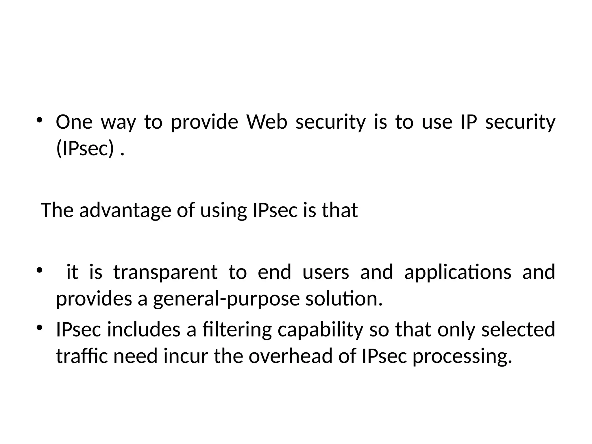 • One way to provide Web security is to use IP security
(IPsec) .
The advantage of using IPsec is that
• it is transparent to end users and applications and
provides a general-purpose solution.
• IPsec includes a filtering capability so that only selected
traffic need incur the overhead of IPsec processing.
 