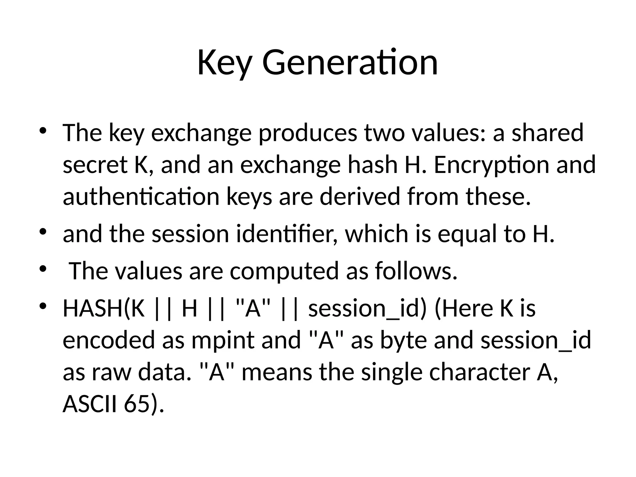 Key Generation
• The key exchange produces two values: a shared
secret K, and an exchange hash H. Encryption and
authentication keys are derived from these.
• and the session identifier, which is equal to H.
• The values are computed as follows.
• HASH(K || H || "A" || session_id) (Here K is
encoded as mpint and "A" as byte and session_id
as raw data. "A" means the single character A,
ASCII 65).
 