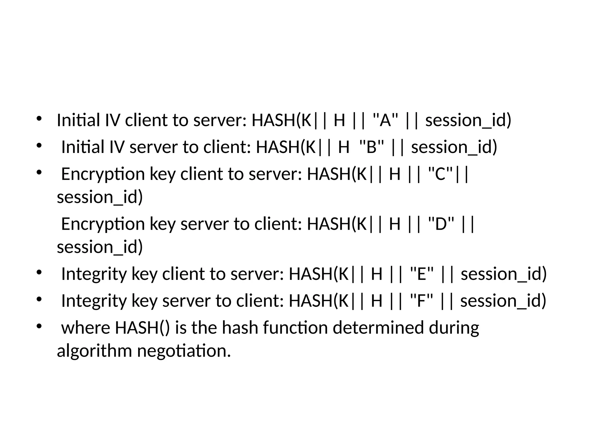 • Initial IV client to server: HASH(K|| H || "A" || session_id)
• Initial IV server to client: HASH(K|| H "B" || session_id)
• Encryption key client to server: HASH(K|| H || "C"||
session_id)
Encryption key server to client: HASH(K|| H || "D" ||
session_id)
• Integrity key client to server: HASH(K|| H || "E" || session_id)
• Integrity key server to client: HASH(K|| H || "F" || session_id)
• where HASH() is the hash function determined during
algorithm negotiation.
 