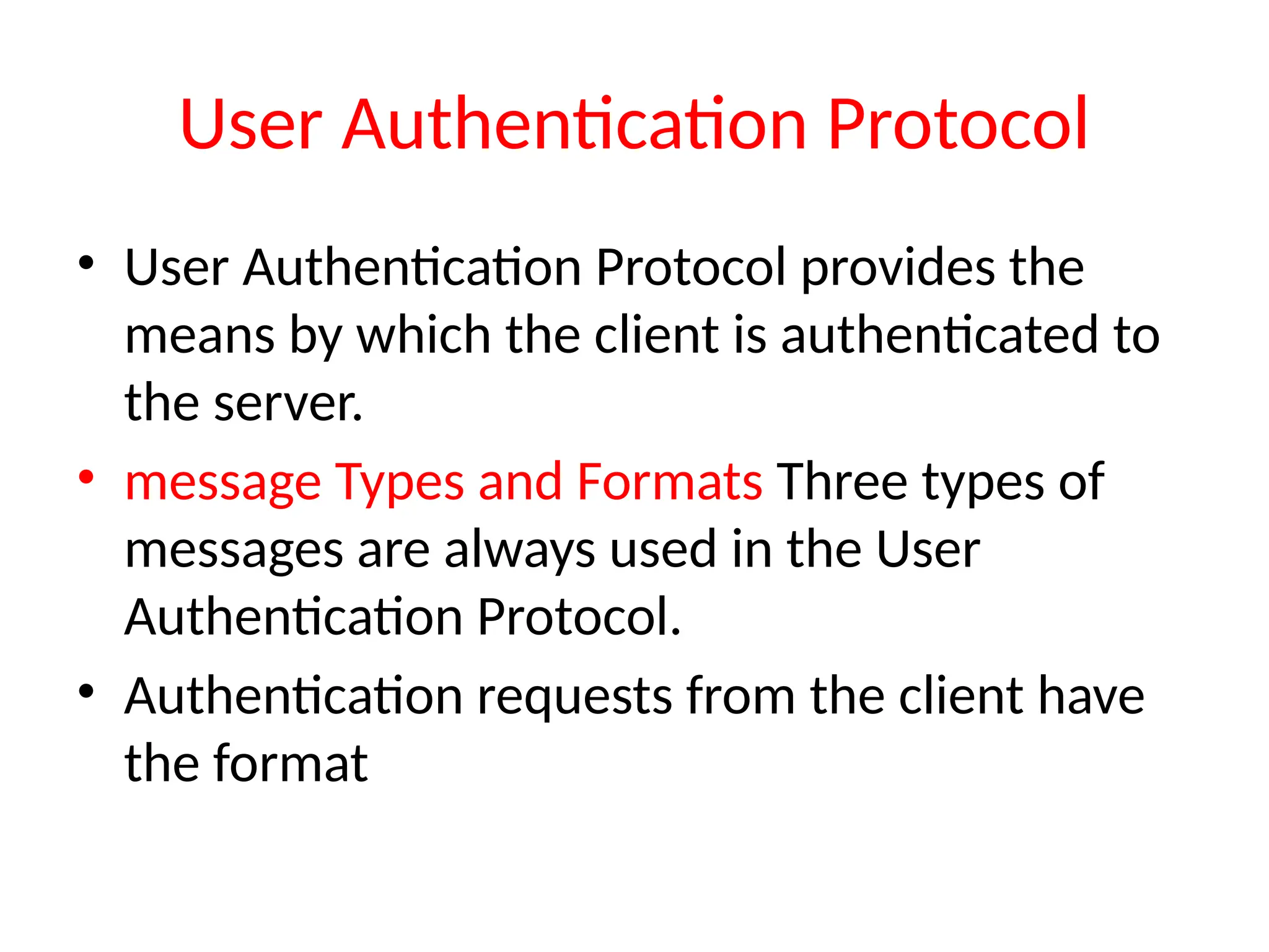 User Authentication Protocol
• User Authentication Protocol provides the
means by which the client is authenticated to
the server.
• message Types and Formats Three types of
messages are always used in the User
Authentication Protocol.
• Authentication requests from the client have
the format
 