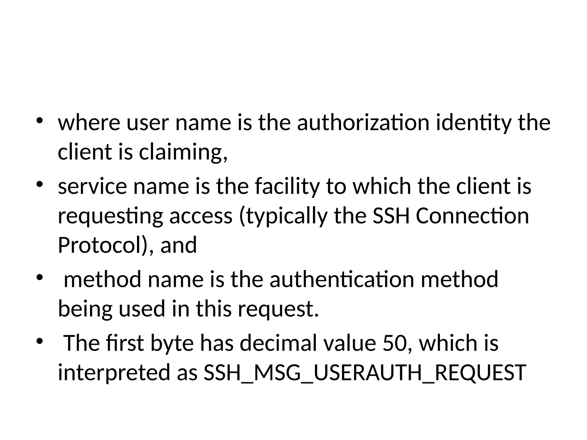 • where user name is the authorization identity the
client is claiming,
• service name is the facility to which the client is
requesting access (typically the SSH Connection
Protocol), and
• method name is the authentication method
being used in this request.
• The first byte has decimal value 50, which is
interpreted as SSH_MSG_USERAUTH_REQUEST
 