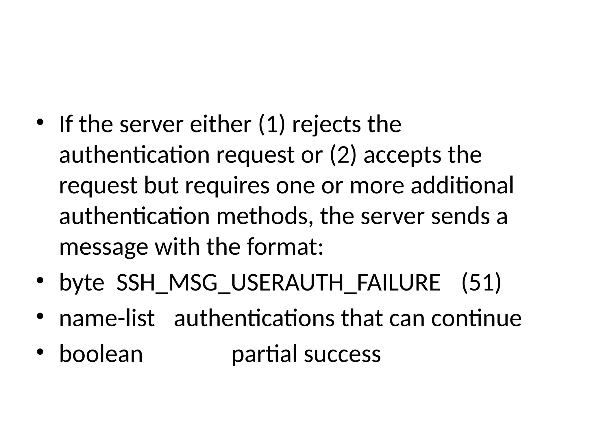 • If the server either (1) rejects the
authentication request or (2) accepts the
request but requires one or more additional
authentication methods, the server sends a
message with the format:
• byte SSH_MSG_USERAUTH_FAILURE (51)
• name-list authentications that can continue
• boolean partial success
 
