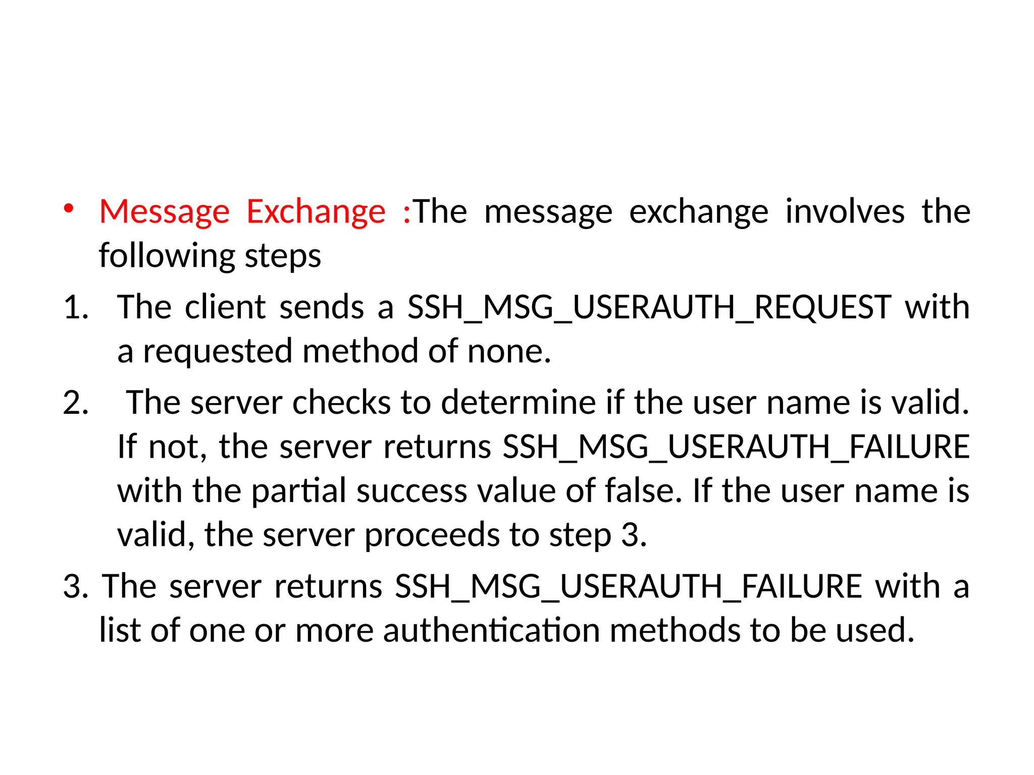 • Message Exchange :The message exchange involves the
following steps
1. The client sends a SSH_MSG_USERAUTH_REQUEST with
a requested method of none.
2. The server checks to determine if the user name is valid.
If not, the server returns SSH_MSG_USERAUTH_FAILURE
with the partial success value of false. If the user name is
valid, the server proceeds to step 3.
3. The server returns SSH_MSG_USERAUTH_FAILURE with a
list of one or more authentication methods to be used.
 