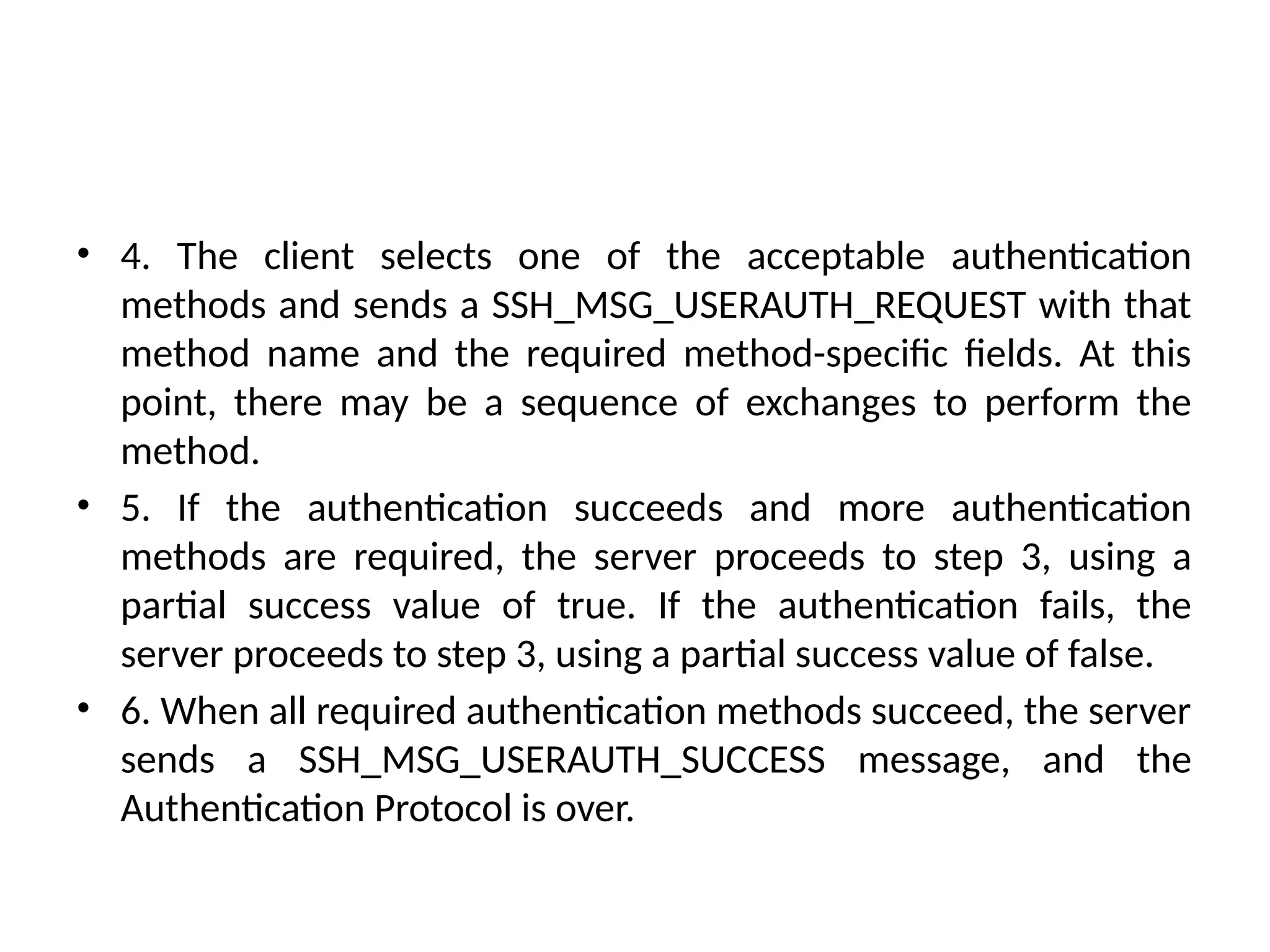 • 4. The client selects one of the acceptable authentication
methods and sends a SSH_MSG_USERAUTH_REQUEST with that
method name and the required method-specific fields. At this
point, there may be a sequence of exchanges to perform the
method.
• 5. If the authentication succeeds and more authentication
methods are required, the server proceeds to step 3, using a
partial success value of true. If the authentication fails, the
server proceeds to step 3, using a partial success value of false.
• 6. When all required authentication methods succeed, the server
sends a SSH_MSG_USERAUTH_SUCCESS message, and the
Authentication Protocol is over.
 
