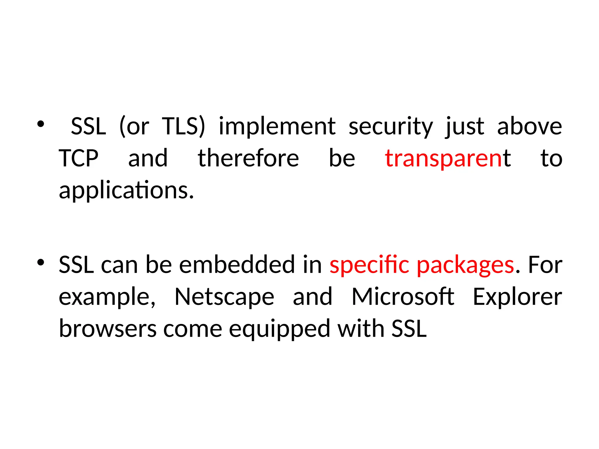 • SSL (or TLS) implement security just above
TCP and therefore be transparent to
applications.
• SSL can be embedded in specific packages. For
example, Netscape and Microsoft Explorer
browsers come equipped with SSL
 