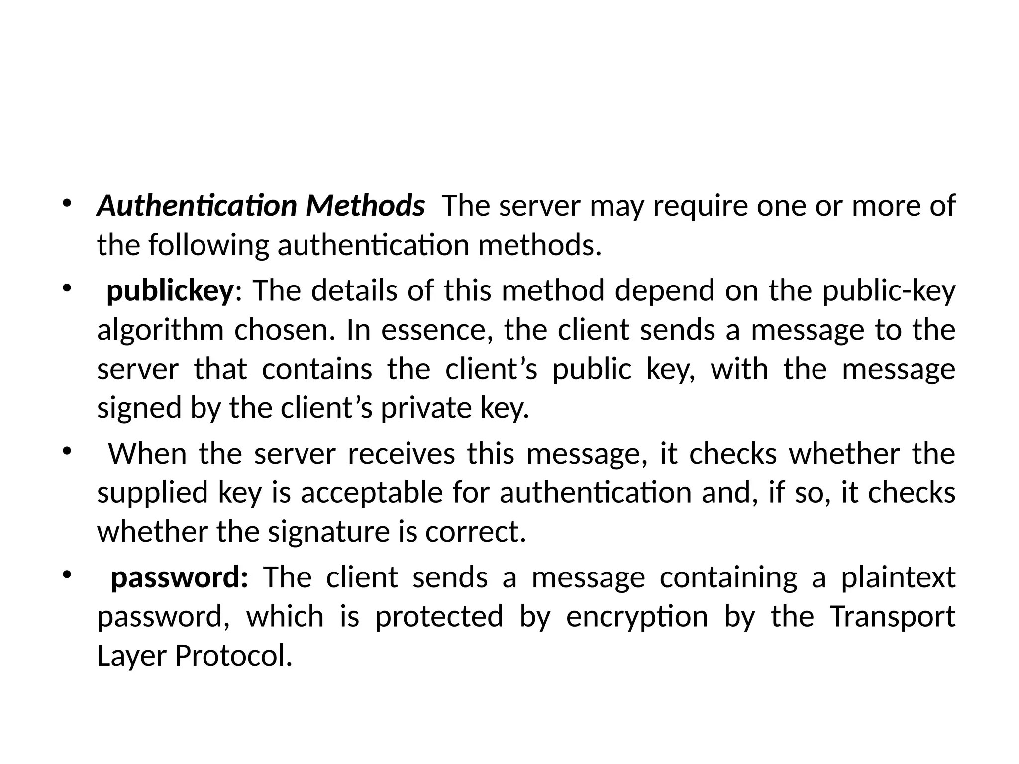 • Authentication Methods The server may require one or more of
the following authentication methods.
• publickey: The details of this method depend on the public-key
algorithm chosen. In essence, the client sends a message to the
server that contains the client’s public key, with the message
signed by the client’s private key.
• When the server receives this message, it checks whether the
supplied key is acceptable for authentication and, if so, it checks
whether the signature is correct.
• password: The client sends a message containing a plaintext
password, which is protected by encryption by the Transport
Layer Protocol.
 