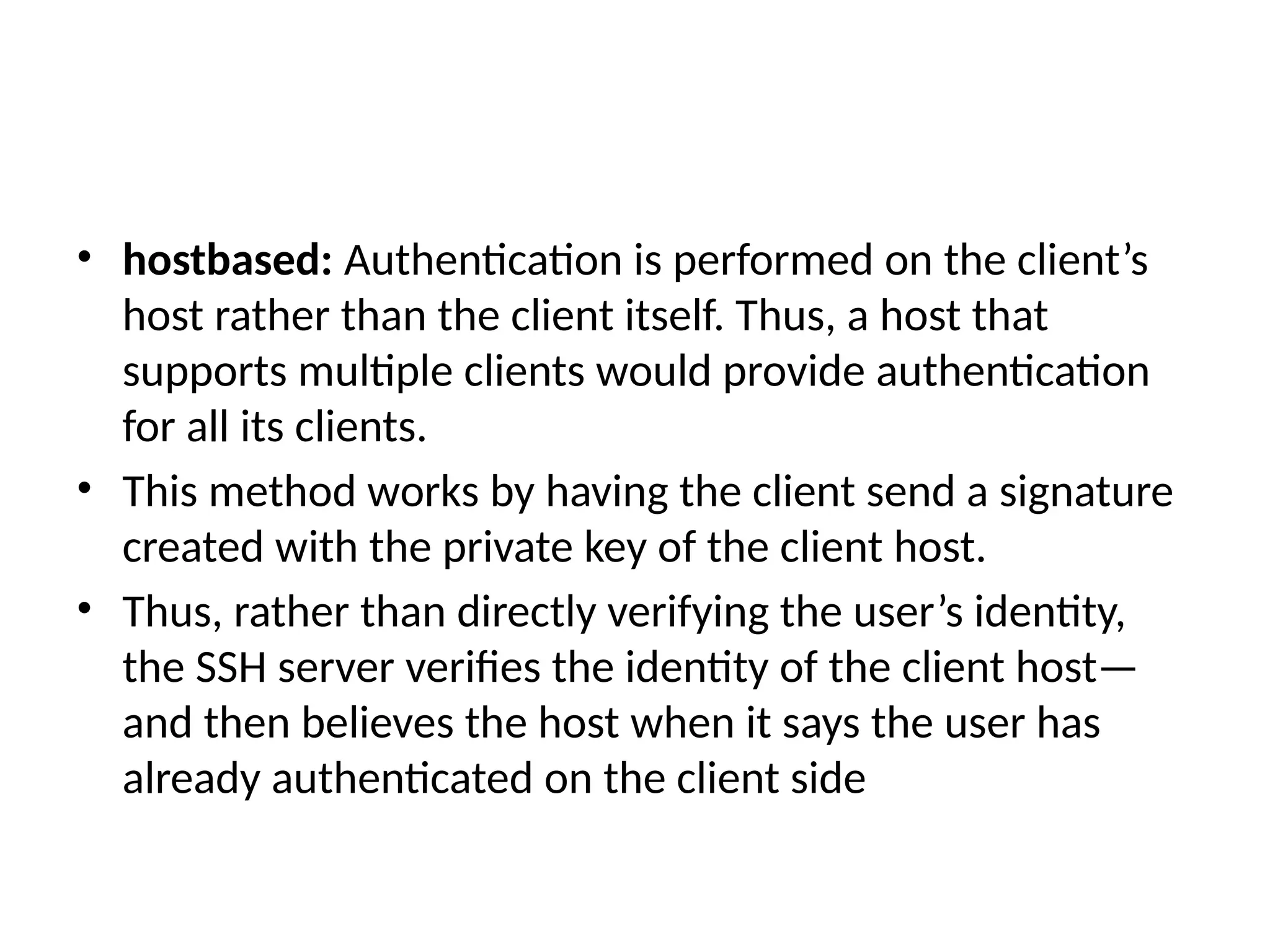 • hostbased: Authentication is performed on the client’s
host rather than the client itself. Thus, a host that
supports multiple clients would provide authentication
for all its clients.
• This method works by having the client send a signature
created with the private key of the client host.
• Thus, rather than directly verifying the user’s identity,
the SSH server verifies the identity of the client host—
and then believes the host when it says the user has
already authenticated on the client side
 