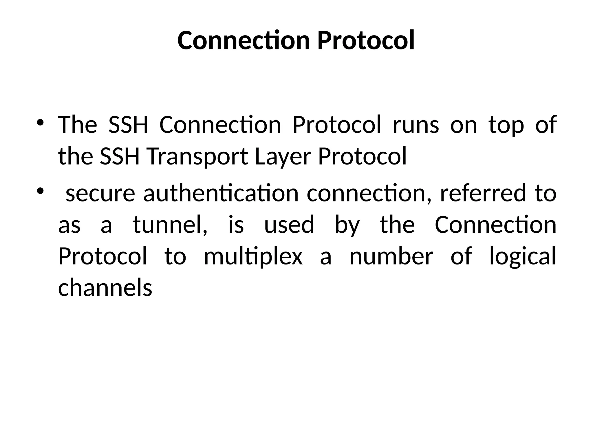 Connection Protocol
• The SSH Connection Protocol runs on top of
the SSH Transport Layer Protocol
• secure authentication connection, referred to
as a tunnel, is used by the Connection
Protocol to multiplex a number of logical
channels
 