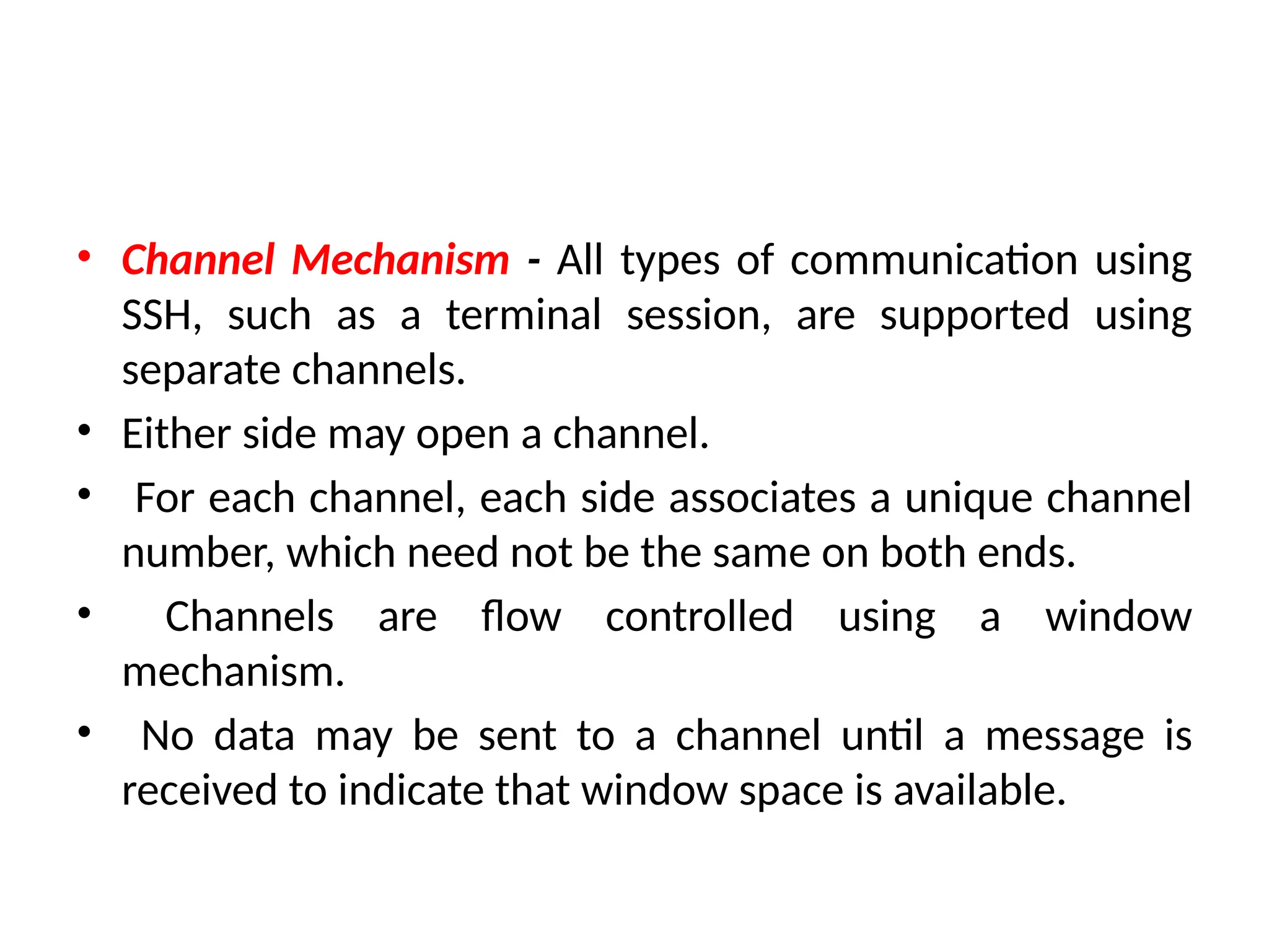 • Channel Mechanism - All types of communication using
SSH, such as a terminal session, are supported using
separate channels.
• Either side may open a channel.
• For each channel, each side associates a unique channel
number, which need not be the same on both ends.
• Channels are flow controlled using a window
mechanism.
• No data may be sent to a channel until a message is
received to indicate that window space is available.
 