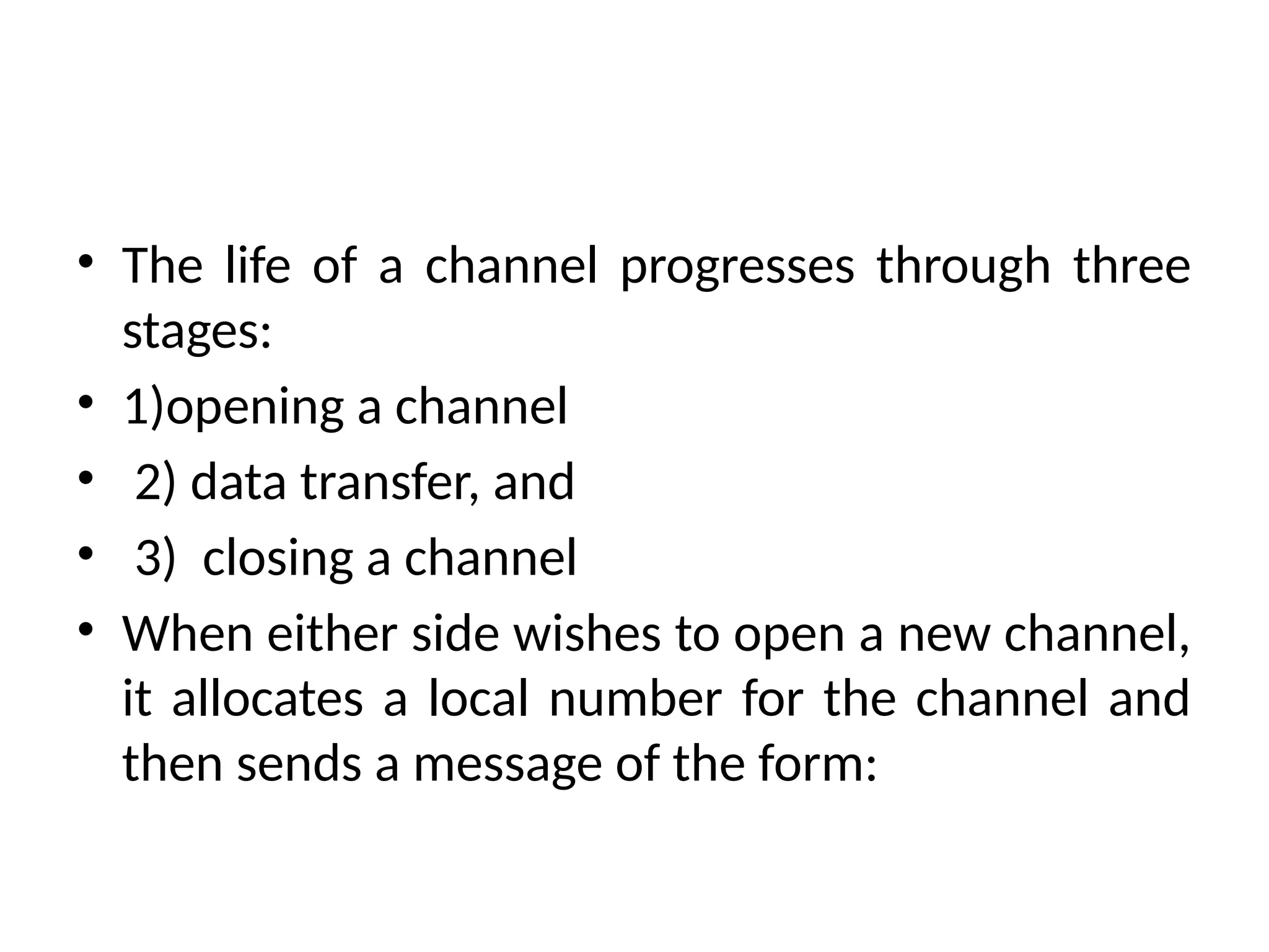 • The life of a channel progresses through three
stages:
• 1)opening a channel
• 2) data transfer, and
• 3) closing a channel
• When either side wishes to open a new channel,
it allocates a local number for the channel and
then sends a message of the form:
 