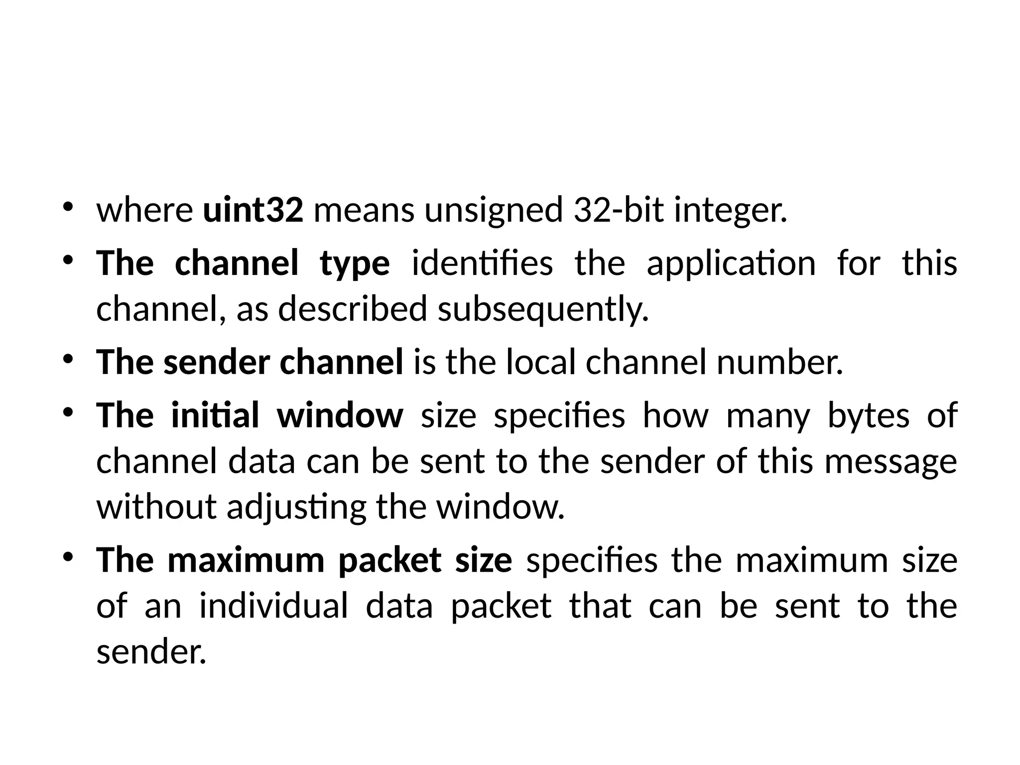 • where uint32 means unsigned 32-bit integer.
• The channel type identifies the application for this
channel, as described subsequently.
• The sender channel is the local channel number.
• The initial window size specifies how many bytes of
channel data can be sent to the sender of this message
without adjusting the window.
• The maximum packet size specifies the maximum size
of an individual data packet that can be sent to the
sender.
 