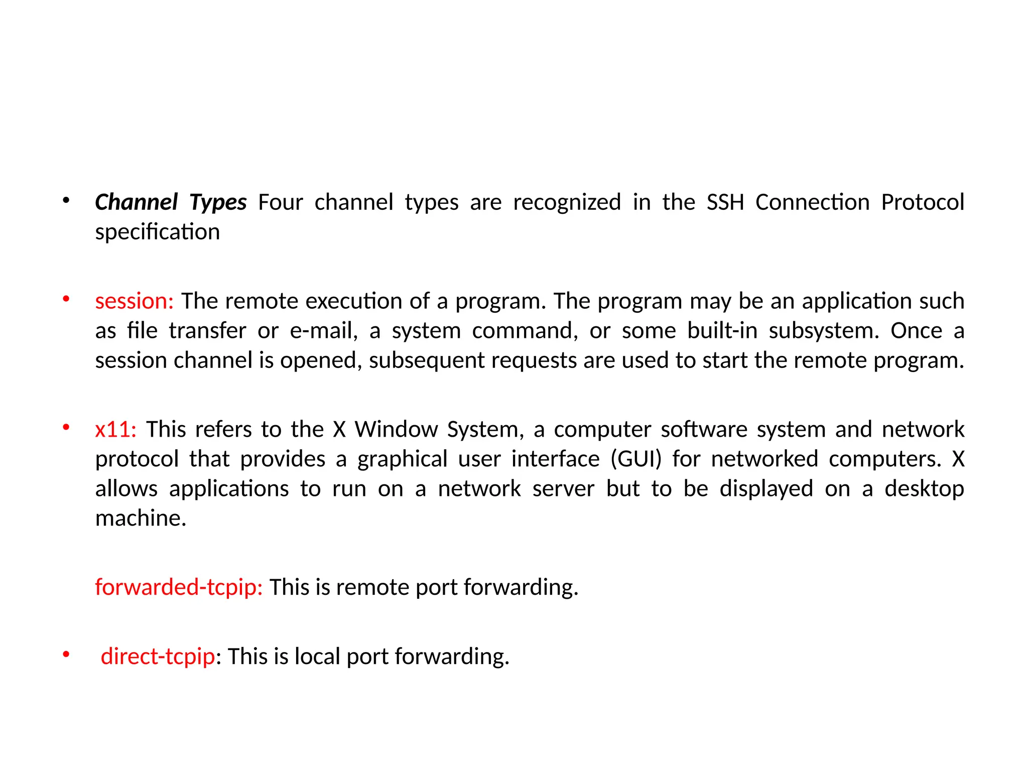 • Channel Types Four channel types are recognized in the SSH Connection Protocol
specification
• session: The remote execution of a program. The program may be an application such
as file transfer or e-mail, a system command, or some built-in subsystem. Once a
session channel is opened, subsequent requests are used to start the remote program.
• x11: This refers to the X Window System, a computer software system and network
protocol that provides a graphical user interface (GUI) for networked computers. X
allows applications to run on a network server but to be displayed on a desktop
machine.
forwarded-tcpip: This is remote port forwarding.
• direct-tcpip: This is local port forwarding.
 
