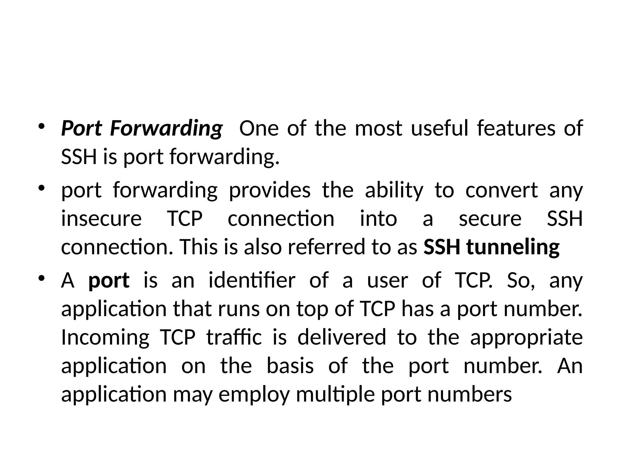 • Port Forwarding One of the most useful features of
SSH is port forwarding.
• port forwarding provides the ability to convert any
insecure TCP connection into a secure SSH
connection. This is also referred to as SSH tunneling
• A port is an identifier of a user of TCP. So, any
application that runs on top of TCP has a port number.
Incoming TCP traffic is delivered to the appropriate
application on the basis of the port number. An
application may employ multiple port numbers
 